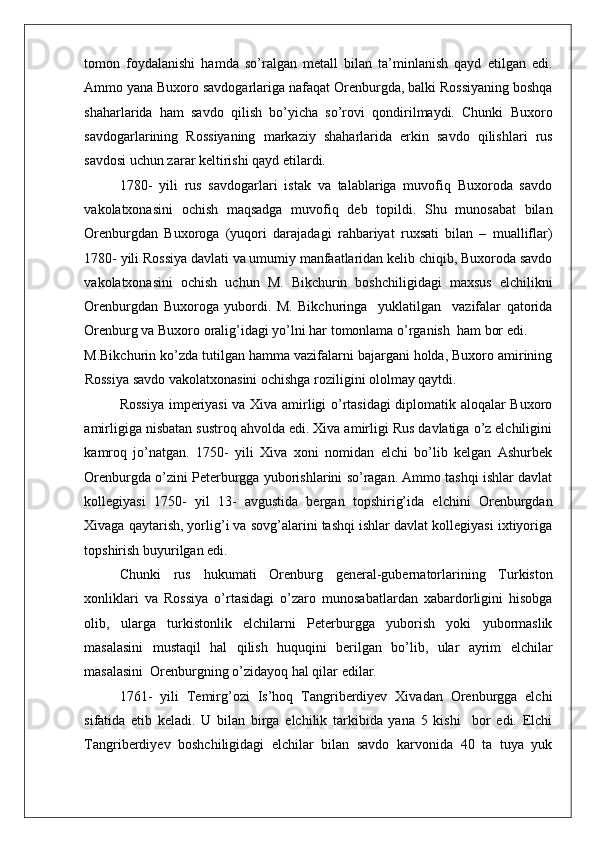    
tomon   foydalanishi   hamda   so’ralgan   metall   bilan   ta’minlanish   qayd   etilgan   edi.
Ammo yana Buxoro savdogarlariga nafaqat Orenburgda, balki Rossiyaning boshqa
shaharlarida   ham   savdo   qilish   bo’yicha   so’rovi   qondirilmaydi.   Chunki   Buxoro
savdogarlarining   Rossiyaning   markaziy   shaharlarida   erkin   savdo   qilishlari   rus
savdosi uchun zarar keltirishi qayd etilardi. 
1780-   yili   rus   savdogarlari   istak   va   talablariga   muvofiq   Buxoroda   savdo
vakolatxonasini   ochish   maqsadga   muvofiq   deb   topildi.   Shu   munosabat   bilan
Orenburgdan   Buxoroga   (yuqori   darajadagi   rahbariyat   ruxsati   bilan   –   mualliflar)
1780- yili Rossiya davlati va umumiy manfaatlaridan kelib chiqib, Buxoroda savdo
vakolatxonasini   ochish   uchun   M.   Bikchurin   boshchiligidagi   maxsus   elchilikni
Orenburgdan   Buxoroga   yubordi.   M.   Bikchuringa     yuklatilgan     vazifalar   qatorida
Orenburg va Buxoro oralig’idagi yo’lni har tomonlama o’rganish  ham bor edi. 
M.Bikchurin ko’zda tutilgan hamma vazifalarni bajargani holda, Buxoro amirining
Rossiya savdo vakolatxonasini ochishga roziligini ololmay qaytdi. 
Rossiya imperiyasi va Xiva amirligi o’rtasidagi diplomatik aloqalar Buxoro
amirligiga nisbatan sustroq ahvolda edi. Xiva amirligi Rus davlatiga o’z elchiligini
kamroq   jo’natgan.   1750-   yili   Xiva   xoni   nomidan   elchi   bo’lib   kelgan   Ashurbek
Orenburgda o’zini Peterburgga yuborishlarini so’ragan. Ammo tashqi ishlar davlat
kollegiyasi   1750-   yil   13-   avgustida   bergan   topshirig’ida   elchini   Orenburgdan
Xivaga qaytarish, yorlig’i va sovg’alarini tashqi ishlar davlat kollegiyasi ixtiyoriga
topshirish buyurilgan edi. 
Chunki   rus   hukumati   Orenburg   general-gubernatorlarining   Turkiston
xonliklari   va   Rossiya   o’rtasidagi   o’zaro   munosabatlardan   xabardorligini   hisobga
olib,   ularga   turkistonlik   elchilarni   Peterburgga   yuborish   yoki   yubormaslik
masalasini   mustaqil   hal   qilish   huquqini   berilgan   bo’lib,   ular   ayrim   elchilar
masalasini  Orenburgning o’zidayoq hal qilar edilar. 
1761-   yili   Temirg’ozi   Is’hoq   Tangriberdiyev   Xivadan   Orenburgga   elchi
sifatida   etib   keladi.   U   bilan   birga   elchilik   tarkibida   yana   5   kishi     bor   edi.   Elchi
Tangriberdiyev   boshchiligidagi   elchilar   bilan   savdo   karvonida   40   ta   tuya   yuk 