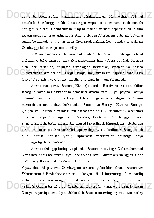    
bo’lib,   bu   Orenburgdagi     yarmarkaga   mo’ljallangan   edi.   Xiva   elchisi   1761-   yil
sentabrda   Orenburgga   kelib,   Peterburgda   imperator   bilan   uchrashish   xohishi
borligini   bildiradi.   Uchrashuvdan   maqsad   tegishli   yorliqni   topshirish   va   o’zaro
karvon savdosini   rivojlantirish edi. Ammo elchiga Peterburgga yuborish bo’yicha
ruxsat   berilmaydi.   Shu   bilan   birga   Xiva   savdogarlarini   hech   qanday   to’siqlarsiz
Orenburgga kelishlariga ruxsat berilgan. 
XIX   asr   boshlaridan   Rossiya   hukumati   O’rta   Osiyo   xonliklariga   nafaqat
diplomatik,   balki   maxsus   ilmiy   ekspeditsiyalarni   ham   yubora   boshladi.   Rossiya
elchiliklari   tarkibida,   endilikda   arxeologlar,   tarixchilar,   vrachlar   va   boshqa
mutaxassislar   ham   bor   edi.   Ularga   nafaqat   ilmiy   vazifalarni   bajarish,   balki   O’rta
Osiyo to’g’risida u yoki bu ma’lumotlarni to’plash ham yuklatilgan edi. 
Ammo   ayni   paytda   Buxoro,   Xiva,   Qo’qondan   Rossiyaga   nisbatan   e’tibor
faqatgina   savdo   munosabatlariga   qaratilishi   davom   etardi.   Ayni   paytda   Rossiya
hukumati   savdo   qatori   O’rta   Osiyoni   tubdan   o’rganishga   kirishgan   edi.   O’zaro
munosabatlar   tahlili   shuni   ko’rsatadiki,   Buxoro   va   Rossiya,   Xiva   va   Rossiya,
Qo’qon   va   Rossiya   o’rtasidagi   munosabatlarda   tenglik,   sherikchilik   alomatlari
to’laqonli   ishga   tushmagan   edi.   Masalan,   1793-   yili   Orenburgga   Buxoro
amirligidan  elchi  bo’lib kelgan  Shohmurod  Fayzullabek  Maqsudovni  Peterburgga
borib,   imperator   qabuliga   yorlig’ini   topshirishga   ruxsat     berilmadi.   Bunga   sabab
qilib,   elchiga   berilgan   yorliq   diplomatik   yozishmalar   qoidasiga   rioya
qilinmaganligida deb ko’rsatildi.  
Ammo aslida gap boshqa yoqda edi... Buxorolik savdogar Do’stmuhammad
Boykishev elchi Shohmurod Fayzullabek Maqsudovni Buxoro amirining josusi deb
ma’lumot yetkazgan edi. 1795- yili Shohmurod 
Fayzullabek   Maqsudovni   Orenburgdan   chiqarib   yubordilar,   chunki   Buxorodan
Eshmuhammad   Boykishev   elchi   bo’lib   kelgan   edi.   U   imperatorga   fil   va   yorliq
keltirib,   Buxoro   amirining   600   pud   mis   sotib   olish   haqidagi   iltimosini   ham
yetkazdi.   Oradan   bir   yil   o’tib,   Orenburgga   Buxorodan   yangi   elchi   ya’ni   Maxsum
Doniyolov yorliq bilan kelgan. Ushbu elchi Buxoro amirining imperatordan  harbiy 