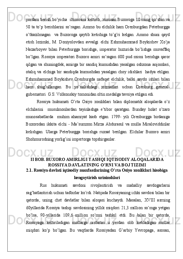    
yordam berish bo’yicha  iltimosini keltirib, xususan Buxoroga 10 ming qo’shin va
50 ta to’p berishlarini so’ragan. Ammo bu elchilik ham Orenburgdan Peterburgga
o’tkazilmagan     va   Buxoroga   qaytib   ketishiga   to’g’ri   kelgan.   Ammo   shuni   qayd
etish   lozimki,   M.   Doniyolovdan   avvalgi   elchi   Eshmuhammad   Boykishev   Xo’ja
Nazarboyev   bilan   Peterburgga   borishga,   imperator   huzurida   bo’lishga   muvaffaq
bo’lgan.  Rossiya   imperatori  Buxoro  amiri   so’ragan   600  pud  misni   berishga  qaror
qilgan va shuningdek,  amirga bir  sandiq kumushdan  yasalgan  oshxona  anjomlari,
otaliq   va   elchiga   bir   sandiqda   kumushdan   yasalgan   choy   idishlari     hadya   etilgan.
Eshmuhammad   Boykishev   Orenburgda   nafaqat   elchilik,   balki   savdo   ishlari   bilan
ham   shug’ullangan.   Bu   yo’nalishdagi   xizmatlari   uchun   Orenburg   general-
gubernatori  G.S. Volkonskiy tomonidan oltin medalga tavsiya etilgan edi.  
Rossiya   hukumati   O’rta   Osiyo   xonliklari   bilan   diplomatik   aloqalarda   o’z
elchilarini     musulmonlardan   tayinlashga   e’tibor   qaratgan.   Bunday   holat   o’zaro
munosabatlarda     muhim   ahamiyat   kasb   etgan.   1799-   yili   Orenburgga   birdaniga
Buxorodan   ikkita   elchi   -   Ma’sumxon   Mirza   Abdurasul   va   mulla   Miraloviddinlar
kelishgan.   Ularga   Peterburgga   borishga   ruxsat   berilgan.   Elchilar   Buxoro   amiri
Shohmurodning yorlig’ini impertorga topshirganlar. 
II BOB. BUXORO AMIRLIGI TASHQI IQTISODIY ALOQALARIDA
ROSSIYA DAVLATINING O’RNI VA BOJ TIZIMI
2.1. Rossiya davlati iqtisodiy manfaatlarining O’rta Osiyo xonliklari hisobiga
kengaytirish urininshlari
  Rus   hukumati   savdoni   rivojlantirish   va   mahalliy   savdogarlarni
rag’batlantirish uchun tadbirlar ko’rdi. Natijada Rossiyaning ichki savdosi bilan bir
qatorda,   uning   chet   davlatlar   bilan   aloqasi   kuchaydi.   Masalan,   XVIII   asrning
60yillarida   Rossiya   tashqi   savdosining   yillik   miqdori   21,3   million   so’mga   yetgan
bo’lsa,   90-yillarida   109,6   million   so’mni   tashkil   etdi.   Bu   bilan   bir   qatorda,
Rossiyaga   keltiriladigan   mollarga   nisbatan   u   yerdan   olib   ketiladigan   mollar
miqdori   ko’p   bo’lgan.   Bu   vaqtlarda   Rossiyadan   G’arbiy   Yevropaga,   asosan, 