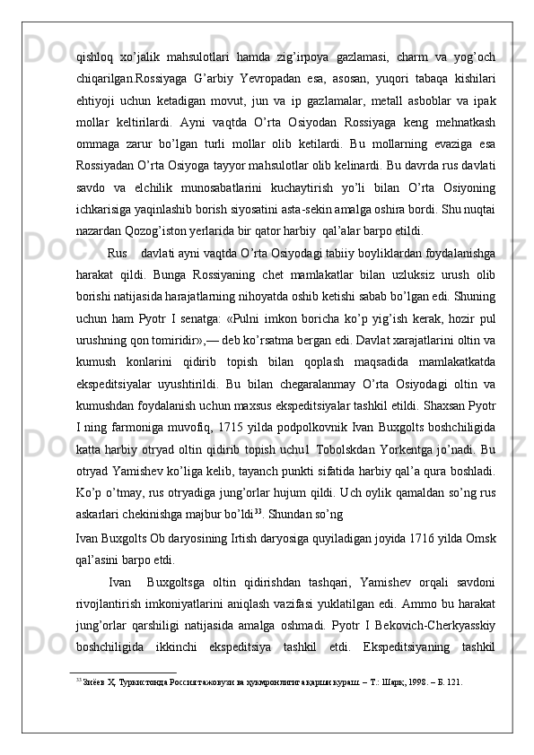    
qishloq   xo’jalik   mahsulotlari   hamda   zig’irpoya   gazlamasi,   charm   va   yog’och
chiqarilgan.Rossiyaga   G’arbiy   Yevropadan   esa,   asosan,   yuqori   tabaqa   kishilari
ehtiyoji   uchun   ketadigan   movut,   jun   va   ip   gazlamalar,   metall   asboblar   va   ipak
mollar   keltirilardi.   Ayni   vaqtda   O’rta   Osiyodan   Rossiyaga   keng   mehnatkash
ommaga   zarur   bo’lgan   turli   mollar   olib   ketilardi.   Bu   mollarning   evaziga   esa
Rossiyadan O’rta Osiyoga tayyor mahsulotlar olib kelinardi. Bu davrda rus davlati
savdo   va   elchilik   munosabatlarini   kuchaytirish   yo’li   bilan   O’rta   Osiyoning
ichkarisiga yaqinlashib borish siyosatini asta-sekin amalga oshira bordi. Shu nuqtai
nazardan Qozog’iston yerlarida bir qator harbiy  qal’alar barpo etildi.  
         Rus    davlati ayni vaqtda O’rta Osiyodagi tabiiy boyliklardan foydalanishga
harakat   qildi.   Bunga   Rossiyaning   chet   mamlakatlar   bilan   uzluksiz   urush   olib
borishi natijasida harajatlarning nihoyatda oshib ketishi sabab bo’lgan edi. Shuning
uchun   ham   Pyotr   I   senatga:   «Pulni   imkon   boricha   ko’p   yig’ish   kerak,   hozir   pul
urushning qon tomiridir»,— deb ko’rsatma bergan edi. Davlat xarajatlarini oltin va
kumush   konlarini   qidirib   topish   bilan   qoplash   maqsadida   mamlakatkatda
ekspeditsiyalar   uyushtirildi.   Bu   bilan   chegaralanmay   O’rta   Osiyodagi   oltin   va
kumushdan foydalanish uchun maxsus ekspeditsiyalar tashkil etildi. Shaxsan Pyotr
I   ning  farmoniga   muvofiq,  1715   yilda   podpolkovnik  Ivan   Buxgolts   boshchiligida
katta   harbiy   otryad   oltin   qidirib   topish   uchu1   Tobolskdan   Yorkentga   jo’nadi.   Bu
otryad Yamishev ko’liga kelib, tayanch punkti sifatida harbiy qal’a qura boshladi.
Ko’p o’tmay, rus otryadiga jung’orlar hujum qildi. Uch oylik qamaldan so’ng rus
askarlari chekinishga majbur bo’ldi 33
. Shundan so’ng 
Ivan Buxgolts Ob daryosining Irtish daryosiga quyiladigan joyida 1716 yilda Omsk
qal’asini barpo etdi. 
        Ivan     Buxgoltsga   oltin   qidirishdan   tashqari,   Yamishev   orqali   savdoni
rivojlantirish   imkoniyatlarini   aniqlash   vazifasi   yuklatilgan   edi.   Ammo   bu   harakat
jung’orlar   qarshiligi   natijasida   amalga   oshmadi.   Pyotr   I   Bekovich-Cherkyasskiy
boshchiligida   ikkinchi   ekspeditsiya   tashkil   etdi.   Ekspeditsiyaning   tashkil
33
 Зиёев Ҳ. Туркистонда Россия тажовузи ва ҳукмронлигига қарши кураш. – Т.: Шарқ, 1998. – Б. 121.   