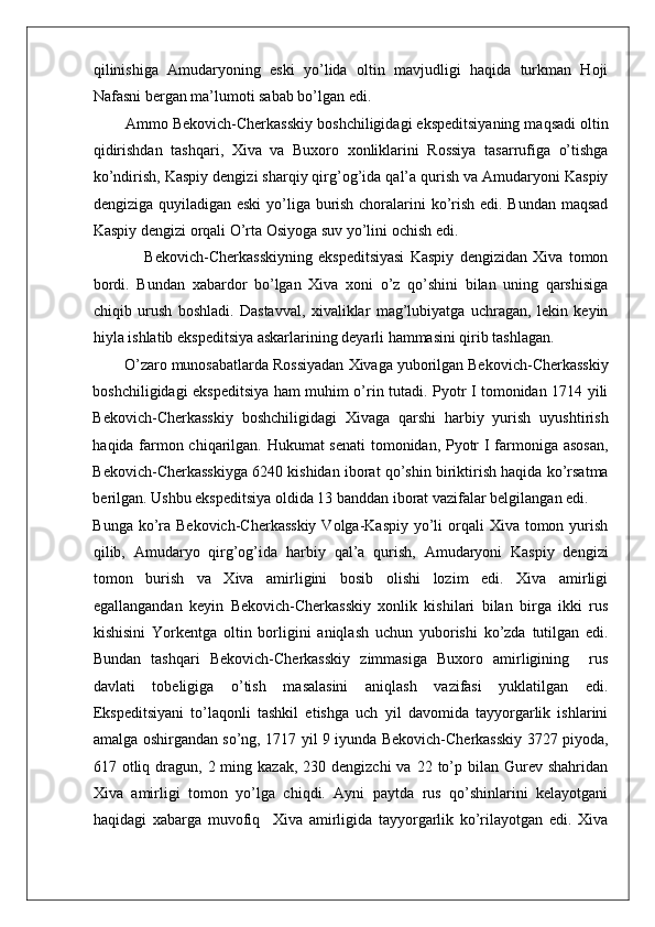    
qilinishiga   Amudaryoning   eski   yo’lida   oltin   mavjudligi   haqida   turkman   Hoji
Nafasni bergan ma’lumoti sabab bo’lgan edi. 
Ammo Bekovich-Cherkasskiy boshchiligidagi ekspeditsiyaning maqsadi oltin
qidirishdan   tashqari,   Xiva   va   Buxoro   xonliklarini   Rossiya   tasarrufiga   o’tishga
ko’ndirish, Kaspiy dengizi sharqiy qirg’og’ida qal’a qurish va Amudaryoni Kaspiy
dengiziga quyiladigan eski  yo’liga burish choralarini ko’rish edi. Bundan  maqsad
Kaspiy dengizi orqali O’rta Osiyoga suv yo’lini ochish edi. 
                  Bekovich-Cherkasskiyning   ekspeditsiyasi   Kaspiy   dengizidan   Xiva   tomon
bordi.   Bundan   xabardor   bo’lgan   Xiva   xoni   o’z   qo’shini   bilan   uning   qarshisiga
chiqib   urush   boshladi.   Dastavval,   xivaliklar   mag’lubiyatga   uchragan,   lekin   keyin
hiyla ishlatib ekspeditsiya askarlarining deyarli hammasini qirib tashlagan. 
O’zaro munosabatlarda Rossiyadan Xivaga yuborilgan Bekovich-Cherkasskiy
boshchiligidagi ekspeditsiya ham muhim o’rin tutadi. Pyotr I tomonidan 1714 yili
Bekovich-Cherkasskiy   boshchiligidagi   Xivaga   qarshi   harbiy   yurish   uyushtirish
haqida farmon chiqarilgan. Hukumat senati  tomonidan, Pyotr I farmoniga asosan,
Bekovich-Cherkasskiyga 6240 kishidan iborat qo’shin biriktirish haqida ko’rsatma
berilgan. Ushbu ekspeditsiya oldida 13 banddan iborat vazifalar belgilangan edi. 
Bunga ko’ra Bekovich-Cherkasskiy  Volga-Kaspiy  yo’li  orqali  Xiva tomon yurish
qilib,   Amudaryo   qirg’og’ida   harbiy   qal’a   qurish,   Amudaryoni   Kaspiy   dengizi
tomon   burish   va   Xiva   amirligini   bosib   olishi   lozim   edi.   Xiva   amirligi
egallangandan   keyin   Bekovich-Cherkasskiy   xonlik   kishilari   bilan   birga   ikki   rus
kishisini   Yorkentga   oltin   borligini   aniqlash   uchun   yuborishi   ko’zda   tutilgan   edi.
Bundan   tashqari   Bekovich-Cherkasskiy   zimmasiga   Buxoro   amirligining     rus
davlati   tobeligiga   o’tish   masalasini   aniqlash   vazifasi   yuklatilgan   edi.
Ekspeditsiyani   to’laqonli   tashkil   etishga   uch   yil   davomida   tayyorgarlik   ishlarini
amalga oshirgandan so’ng, 1717 yil 9 iyunda Bekovich-Cherkasskiy 3727 piyoda,
617 otliq  dragun,  2 ming  kazak,  230 dengizchi   va  22 to’p bilan  Gurev  shahridan
Xiva   amirligi   tomon   yo’lga   chiqdi.   Ayni   paytda   rus   qo’shinlarini   kelayotgani
haqidagi   xabarga   muvofiq     Xiva   amirligida   tayyorgarlik   ko’rilayotgan   edi.   Xiva 