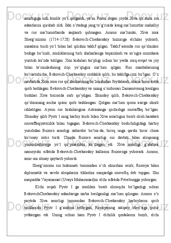    
amirligiga   uch   kunlik   yo’l   qolgandi,   ya’ni   Porsu   degan   joyda   Xiva   qo’shini   rus
askarlarini qurshab oldi. Ikki o’rtadagi jang to’g’risida keng ma’lumotlar mahalliy
va   rus   ma’lumotlarida   saqlanib   qolmagan.   Ammo   ma’lumki,   Xiva   xoni
Sherg’ozixon   (1714-1728)   Bekovich-Cherkasskiy   huzuriga   elchilar   yuborib,
masalani   tinch   yo’l   bilan   hal   qilishni   taklif   qilgan.   Taklif   asosida   rus   qo’shinlari
beshga   bo’linib,   xonliklarning   turli   shaharlariga   taqsimlash   va   so’ngra   muzokara
yuritish   ko’zda   tutilgan.  Xon  kishilari  ko’pligi   uchun  bir  yerda  oziq-ovqat  va  joy
bilan   ta’minlashning   iloji   yo’qligini   ma’lum   qilgan.   Rus   manbalarining
ko’rsatishicha, Bekovich-Cherkasskiy soddalik qilib, bu taklifga rozi bo’lgan. O’z
navbatida Xiva xoni rus qo’shinlarining bo’linishidan foydalanib, ularni birin-ketik
qirib tashlagan. Bekovich-Cherkasskiy va uning o’rinbosari Zamanovning kesilgan
boshlari   Xiva   bozorida   osib   qo’yilgan.   Shunday   qilib,   Bekovich-Cherkasskiy
qo’shinining   ancha   qismi   qirib   tashlangan.   Qolgan   ma’lum   qismi   asirga   olinib
ishlatilgan.   Ayrim   rus   kishilarigina   Astraxanga   qochishga   muvaffaq   bo’lgan.
Shunday qilib Pyotr I ning harbiy kuch bilan Xiva amirligini bosib olish harakati
muvaffaqiyatsizlik   bilan   tugagan.   Bekovich-Cherkasskiy   boshchiligidagi   harbiy
yurishdan   Buxoro   amirligi   xabardor   bo’lsa-da,   biroq   unga   qarshi   biror   chora
ko’rmay   xolis   turdi.   Chunki   Buxoro   amirligi   rus   davlati   bilan   aloqaning
yomonlashuviga   yo’l   qo’ymaslikni   ko’zlagan   edi.   Xiva   amirligi   g’alabasi
namoyishi   sifatida   Bekovich-Cherkasskiy   kallasini   Buxoroga   yuboradi.   Ammo,
amir uni olmay qaytarib yubordi.  
Sherg’ozixon   rus   hukumati   tomonidan   o’ch   olinishini   sezib,   Rossiya   bilan
diplomatik   va   savdo   aloqalarini   tiklashni   maqsadga   muvofiq   deb   topgan.   Shu
maqsadda Vaysmamat (Uvays Muhammad)ni elchi sifatida Peterburgga yuborgan.
  Elchi   orqali   Pyotr   I   ga   xonlikni   bosib   olmoqchi   bo’lganligi   uchun
BekovichCherkasskiy   askarlariga   zarba   berilganligi   ma’lum   qilingan.   Ammo   o’z
paytida   Xiva   amirligi   tomonidan   Bekovich-Cherkasskiy   harbiylarini   qirib
tashlanishi   Pyotr   I   g’azabini   keltirgan,   Rossiyaning   xalqaro   obro’siga   putur
yetkazgan   edi.   Uning   uchun   ham   Pyotr   I   elchilik   qoidalarini   buzib,   elchi 