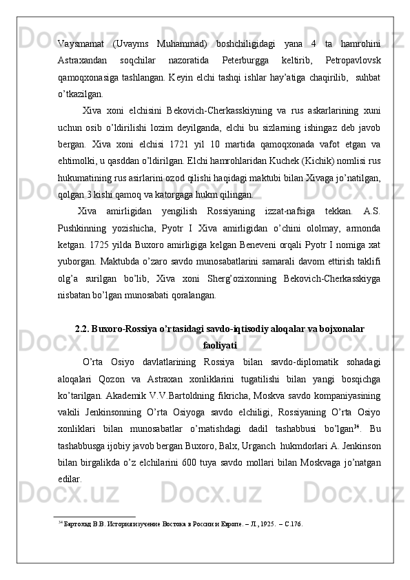    
Vaysmamat   (Uvayms   Muhammad)   boshchiligidagi   yana   4   ta   hamrohini
Astraxandan   soqchilar   nazoratida   Peterburgga   keltirib,   Petropavlovsk
qamoqxonasiga   tashlangan.   Keyin   elchi   tashqi   ishlar   hay’atiga   chaqirilib,     suhbat
o’tkazilgan. 
  Xiva   xoni   elchisini   Bekovich-Cherkasskiyning   va   rus   askarlarining   xuni
uchun   osib   o’ldirilishi   lozim   deyilganda,   elchi   bu   sizlarning   ishingaz   deb   javob
bergan.   Xiva   xoni   elchisi   1721   yil   10   martida   qamoqxonada   vafot   etgan   va
ehtimolki, u qasddan o’ldirilgan. Elchi hamrohlaridan Kuchek (Kichik) nomlisi rus
hukumatining rus asirlarini ozod qilishi haqidagi maktubi bilan Xivaga jo’natilgan,
qolgan 3 kishi qamoq va katorgaga hukm qilingan. 
Xiva   amirligidan   yengilish   Rossiyaning   izzat-nafsiga   tekkan.   A.S.
Pushkinning   yozishicha,   Pyotr   I   Xiva   amirligidan   o’chini   ololmay,   armonda
ketgan.  1725  yilda  Buxoro  amirligiga   kelgan  Beneveni   orqali  Pyotr   I  nomiga  xat
yuborgan.  Maktubda o’zaro savdo munosabatlarini  samarali  davom  ettirish  taklifi
olg’a   surilgan   bo’lib,   Xiva   xoni   Sherg’ozixonning   Bekovich-Cherkasskiyga
nisbatan bo’lgan munosabati qoralangan. 
2.2. Buxoro-Rossiya o’rtasidagi savdo-iqtisodiy aloqalar va bojxonalar
faoliyati
O’rta   Osiyo   davlatlarining   Rossiya   bilan   savdo-diplomatik   sohadagi
aloqalari   Qozon   va   Astraxan   xonliklarini   tugatilishi   bilan   yangi   bosqichga
ko’tarilgan.  Akademik  V.V.Bartoldning  fikricha,   Moskva   savdo   kompaniyasining
vakili   Jenkinsonning   O’rta   Osiyoga   savdo   elchiligi,   Rossiyaning   O’rta   Osiyo
xonliklari   bilan   munosabatlar   o’rnatishdagi   dadil   tashabbusi   bo’lgan 34
.   Bu
tashabbusga ijobiy javob bergan Buxoro, Balx, Urganch  hukmdorlari A. Jenkinson
bilan   birgalikda   o’z   elchilarini   600   tuya   savdo   mollari   bilan   Moskvaga   jo’natgan
edilar.  
34
 Бартольд В.В. История изучение Востока в России и Европе. – Л., 1925.  – С.176.   