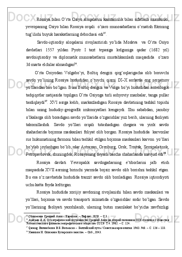    
Rossiya bilan O’rta Osiyo aloqalarini kamtarinlik bilan sifatlash mumkinki,
yevropaning Osiyo bilan Rossiya orqali   o’zaro munosabatlarni o’rnatish fikrining
tug’ilishi buyuk harakatlarning debochasi edi 35
. 
     Savdo-iqtisodiy   aloqalarni   rivojlantirish   yo’lida   Moskva     va   O’rta   Osiyo
davlatlari   1557   yildan   Pyotr   I   taxt   tepasiga   kelguniga   qadar   (1682   yil)
savdoiqtisodiy   va   diplomatik   munosabatlarni   mustahkamlash   maqsadida     o’zaro
36 marta elchilar almashgan 36
.  
  O’rta   Osiyodan   Volgabo’yi,   Boltiq   dengizi   qirg’oqlarigacha   olib   boruvchi
savdo   yo’lining   Rossiya   hududidan   o’tuvchi   qismi   IX–X   asrlarda   eng   serqatnov
yo’llaridan biri bo’lgan. Buni Boltiq dengizi va Volga bo’yi hududidan arxeologik
tadqiqotlar natijasida topilgan O’rta Osiyoga turli ashyoviy manbalar, tanga pullar
tasdiqlaydi 37
.   XVI   asrga   kelib,   markazlashgan   Rossiya   davlatining   tashkil   topishi
bilan   uning   hududiy-geografik   imkoniyatlari   kengaydi.   Shu   sababdan,   janubiy
o’lkalarga olib boradigan savdo yo’llarida o’zgarishlar yuz berib, ularning faoliyati
takomillashdi.   Savdo   yo’llari   orqali   tutashadigan   chegara   va   yirik   savdo
shaharlarida bojxona maskanlari foliyat olib borgan. Rossiya  hududida   karvonlar
rus hukumatining farmoni bilan tashkil etilgan bojxona maskanlari karvon  yo’llari
bo’ylab joylashgan bo’lib, ular Astraxan, Orenburg, Orsk, Troitsk, Semipalatinsk,
Petropavlovsk, shuningdek, Rossiyaning deyarli barcha shaharlarida mavjud edi 38
. 
Rossiya   davlati   Yevropalik   savdogarlarning   e’tiborlarini   jalb   etish
maqsadida XVII asrning birinchi yarmida bojsiz savdo olib borishni tashkil etgan.
Bu esa o’z navbatida hududida tranzit savdo olib boriladigan   Rossiya iqtisodiyoti
uchu katta foyda keltirgan.  
Rossiya   hududida   xorijiy   savdoning   rivojlanishi   bilan   savdo   maskanlari   va
yo’llari,   bojxona   va   savdo   transporti   xizmatida   o’zgarishlar   sodir   bo’lgan.   Savdo
yo’llarining   faoliyati   yaxshilanib,   ularning   butun   mamlakat   bo’yicha   xavfsizligi
35
 Сближение Средней Азии с Европою. – Тифлис. 1858. – С.3.  
36
 Азатьян А.А. О географической изученности Средней Азии до второй половины XIX столетия // Известия
Узбекистанского филиала географического общества СССР. Т.4. 1962. – С. 124.  
37
 Qarang: Вилинбахов В.Б. Волжьско –  Балтийский путь./ Советская археология. 1963. №3. – С. 126 – 133.  
38
 Хаников Н. Описание Бухарского ханства. – Спб., 1843.    