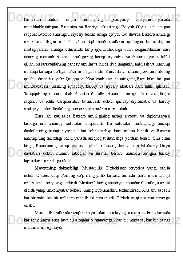    
Hindiston   hududi   orqali   mintaqadagi   geosiyosiy   vaziyatni   yanada
murakkablashtirgan.   Britaniya   va   Rossiya   o’rtasidagi   "Buyuk   O’yin"   deb   atalgan
raqobat Buxoro amirligini siyosiy bosim  ostiga qo’ydi. Bu davrda Buxoro amirligi
o’z   mustaqilligini   saqlash   uchun   diplomatik   usullarni   qo’llagan   bo’lsa-da,   bu
strategiyalarni   amalga   oshirishda   ko’p   qiyinchiliklarga   duch   kelgan.Mazkur   kurs
ishining   maqsadi   Buxoro   amirligining   tashqi   siyosatini   va   diplomatiyasini   tahlil
qilish, bu jarayonlarning qanday omillar ta’sirida rivojlanganini aniqlash va ularning
mintaqa tarixiga bo’lgan ta’sirini o’rganishdir. Kurs ishida, shuningdek, amirlikning
qo’shni davlatlar, ya’ni Qo’qon va Xiva xonliklari, shuningdek, Eron bilan bo’lgan
munosabatlari,   ularning   iqtisodiy,   harbiy   va   siyosiy   jihatlari   ham   tahlil   qilinadi.
Tadqiqotning   muhim   jihati   shundan   iboratki,   Buxoro   amirligi   o’z   mustaqilligini
saqlash   va   ichki   barqarorlikni   ta’minlash   uchun   qanday   diplomatik   va   harbiy
strategiyalardan foydalanganini aniqlash muhim o’rin tutadi.
Kurs   ishi   natijasida   Buxoro   amirligining   tashqi   siyosati   va   diplomatiyasi
tarixiga   oid   umumiy   xulosalar   chiqariladi.   Bu   xulosalar   mintaqadagi   boshqa
davlatlarning   tashqi   siyosati   bilan   solishtirishga   ham   imkon   beradi   va   Buxoro
amirligining   tarixdagi   rolini   yanada   aniqroq   tushunishga   yordam   beradi.   Shu   bilan
birga,   Buxoroning   tashqi   siyosiy   tajribalari   hozirgi   kunda   ham   Markaziy   Osiyo
davlatlari   uchun   muhim   saboqlar   va   ibratlar   berishi   mumkin   bo’lgan   tarixiy
tajribalarni o’z ichiga oladi.
Mavzuning   dolzarbligi.   Mustaqillik   O zbekiston   xayotida   yangi   sahifaʻ
ochdi.   O zbek   xalqi   o zining   ko p   ming   yillik   tarixida   birinchi   marta   o z   mustaqil	
ʻ ʻ ʻ ʻ
milliy davlatini yuzaga keltirdi. Mustaqillikning ahamiyati shundan iboratki, u millat
oldida yangi imkoniyatlar ochadi, uning rivojlanishini tezlashtiradi. Ana shu sababli
har bir xalq, har bir millat mustaqillikni orzu qiladi. O zbek xalqi ana shu orzusiga	
ʻ
erishdi.
Mustaqillik yillarida rivojlanish yo lidan odimlayotgan mamlakatimiz tarixida	
ʻ
har   tomonlama   teng  huquqli  aloqalar  o rnatayotgan  har   bir  mintaqa,  har   bir  davlat
ʻ
muhim o rin egallaydi.	
ʻ 