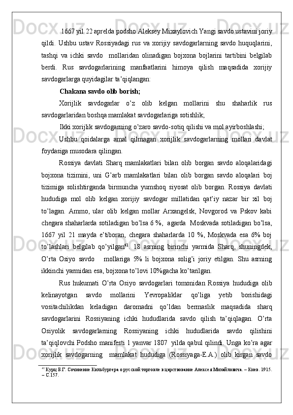    
 1667 yil 22 aprelda podsho Aleksey Mixaylovich Yangi savdo ustavini joriy
qildi.   Ushbu   ustav   Rossiyadagi   rus   va   xorijiy   savdogarlarning   savdo   huquqlarini,
tashqi   va   ichki   savdo     mollaridan   olinadigan   bojxona   bojlarini   tartibini   belgilab
berdi.   Rus   savdogarlarining   manfaatlarini   himoya   qilish   maqsadida   xorijiy
savdogarlarga quyidagilar ta’qiqlangan:  
Chakana savdo olib borish; 
Xorijlik   savdogarlar   o’z   olib   kelgan   mollarini   shu   shaharlik   rus
savdogarlaridan boshqa mamlakat savdogarlariga sotishlik;  
Ikki xorijlik savdogarning o’zaro savdo-sotiq qilishi va mol ayirboshlashi; 
Ushbu   qoidalarga   amal   qilmagan   xorijlik   savdogarlarning   mollari   davlat
foydasiga musodara qilingan. 
Rossiya   davlati   Sharq   mamlakatlari   bilan   olib   borgan   savdo   aloqalaridagi
bojxona   tizimini,   uni   G’arb   mamlakatlari   bilan   olib   borgan   savdo   aloqalari   boj
tizimiga   solishtirganda   birmuncha   yumshoq   siyosat   olib   borgan.   Rossiya   davlati
hududiga   mol   olib   kelgan   xorijiy   savdogar   millatidan   qat’iy   nazar   bir   xil   boj
to’lagan.   Ammo,   ular   olib   kelgan   mollar   Arxangelsk,   Novgorod   va   Pskov   kabi
chegara shaharlarda sotiladigan bo’lsa 6 %,   agarda   Moskvada sotiladigan bo’lsa,
1667   yil   21   mayda   e’tiboran,   chegara   shaharlarda   10   %,   Moskvada   esa   6%   boj
to’lashlari   belgilab   qo’yilgan 41
.   18   asrning   birinchi   yarmida   Sharq,   shuningdek,
O’rta   Osiyo   savdo       mollariga   5%   li   bojxona   solig’i   joriy   etilgan.   Shu   asrning
ikkinchi yarmidan esa, bojxona to’lovi 10%gacha ko’tarilgan. 
Rus   hukumati   O’rta   Osiyo   savdogarlari   tomonidan   Rossiya   hududiga   olib
kelinayotgan   savdo   mollarini   Yevropaliklar   qo’liga   yetib   borishidagi
vositachilikdan   keladigan   daromadni   qo’ldan   bermaslik   maqsadida   sharq
savdogarlarini   Rossiyaning   ichki   hududlarida   savdo   qilish   ta’qiqlagan.   O’rta
Osiyolik   savdogarlarning   Rossiyaning   ichki   hududlarida   savdo   qilishini
ta’qiqlovchi Podsho manifesti 1 yanvar 1807   yilda qabul qilindi. Unga ko’ra agar
xorijlik   savdogarning     mamlakat   hududiga   (Rossiyaga-E.A.)   olib   kirgan   savdo
41
 Курц Б.Г. Сочинение Кильбургера о русской торговле в царствование Алексея Михайловича. – Киев. 1915.
– С.157.     