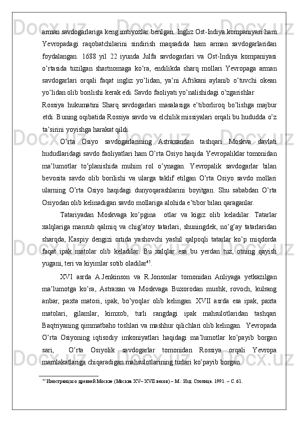    
arman savdogarlariga keng imtiyozlar berilgan. Ingliz Ost-Indiya kompaniyasi ham
Yevropadagi   raqobatchilarini   sindirish   maqsadida   ham   arman   savdogarlaridan
foydalangan.   1688   yil   22   iyunda   Julfa   savdogarlari   va   Ost-Indiya   kompaniyasi
o’rtasida   tuzilgan   shartnomaga   ko’ra,   endilikda   sharq   mollari   Yevropaga   arman
savdogarlari   orqali   faqat   ingliz   yo’lidan,   ya’ni   Afrikani   aylanib   o’tuvchi   okean
yo’lidan olib borilishi kerak edi. Savdo faoliyati yo’nalishidagi o’zgarishlar 
Rossiya   hukumatini   Sharq   savdogarlari   masalasiga   e’tiborliroq   bo’lishga   majbur
etdi. Buning oqibatida Rossiya savdo va elchilik missiyalari orqali bu hududda o’z
ta’sirini yoyishga harakat qildi.    
O’rta   Osiyo   savdogarlarining   Astraxandan   tashqari   Moskva   davlati
hududlaridagi savdo faoliyatlari ham O’rta Osiyo haqida Yevropaliklar tomonidan
ma’lumotlar   to’planishida   muhim   rol   o’ynagan.   Yevropalik   savdogarlar   bilan
bevosita   savdo   olib   borilishi   va   ularga   taklif   etilgan   O’rta   Osiyo   savdo   mollari
ularning   O’rta   Osiyo   haqidagi   dunyoqarashlarini   boyitgan.   Shu   sababdan   O’rta
Osiyodan olib kelinadigan savdo mollariga alohida e’tibor bilan qaraganlar. 
Tatariyadan   Moskvaga   ko’pgina     otlar   va   kigiz   olib   keladilar.   Tatarlar
xalqlariga   mansub   qalmiq   va   chig’atoy   tatarlari,   shuningdek,   no’g’ay   tatarlaridan
sharqda,   Kaspiy   dengizi   ortida   yashovchi   yashil   qalpoqli   tatarlar   ko’p   miqdorda
faqat   ipak   matolar   olib   keladilar.   Bu   xalqlar   esa   bu   yerdan   tuz,   otning   qayish
yugani, teri va kiyimlar sotib oladilar 45
. 
XVI   asrda   A.Jenkinson   va   R.Jonsonlar   tomonidan   Anliyaga   yetkazilgan
ma’lumotga   ko’ra,   Astraxan   va   Moskvaga   Buxorodan   mushk,   rovoch,   kulrang
anbar,   paxta   matosi,   ipak,   bo’yoqlar   olib   kelingan.   XVII   asrda   esa   ipak,   paxta
matolari,   gilamlar,   kimxob,   turli   rangdagi   ipak   mahsulotlaridan   tashqari
Baqtriyaning qimmatbaho toshlari va mashhur qilichlari olib kelingan.  Yevropada
O’rta   Osiyoning   iqtisodiy   imkoniyatlari   haqidagi   ma’lumotlar   ko’payib   borgan
sari,     O’rta   Osiyolik   savdogarlar   tomonidan   Rossiya   orqali   Yevropa
mamlakatlariga chiqaradigan mahsulotlarining turlari ko’payib borgan.  
45
 Иностранцы о древней Москве (Москва XV– XVII веков) – М.: Изд. Столица. 1991. – С. 61.     