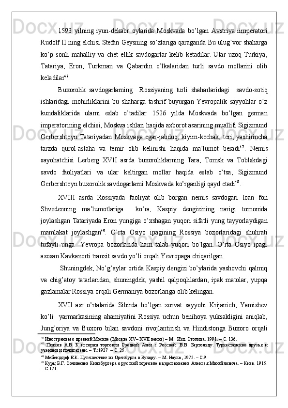    
1593   yilning   iyun-dekabr   oylarida   Moskvada   bo’lgan   Avstriya   iimperatori
Rudolf II ning elchisi Stefan Geysning so’zlariga qaraganda Bu ulug’vor shaharga
ko’p   sonli   mahalliy   va   chet   ellik   savdogarlar   kelib   ketadilar.   Ular   uzoq   Turkiya,
Tatariya,   Eron,   Turkman   va   Qabardin   o’lkalaridan   turli   savdo   mollarini   olib
keladilar 46
. 
Buxorolik   savdogarlarning     Rossiyaning   turli   shaharlaridagi     savdo-sotiq
ishlaridagi   mohirliklarini   bu   shaharga   tashrif   buyurgan   Yevropalik   sayyohlar   o’z
kundaliklarida   ularni   eslab   o’tadilar.   1526   yilda   Moskvada   bo’lgan   german
imperatorining elchisi, Moskva ishlari haqida axborot asarining muallifi Sigizmund
Gerbershteyn   Tatariyadan   Moskvaga   egar-jabduq,   kiyim-kechak,   teri,   yashirincha
tarzda   qurol-aslaha   va   temir   olib   kelinishi   haqida   ma’lumot   beradi 47
.   Nemis
sayohatchisi   Lerberg   XVII   asrda   buxoroliklarning   Tara,   Tomsk   va   Toblskdagi
savdo   faoliyatlari   va   ular   keltirgan   mollar   haqida   eslab   o’tsa,   Sigizmund
Gerbershteyn buxorolik savdogarlarni Moskvada ko’rganligi qayd etadi 48
.      
XVIII   asrda   Rossiyada   faoliyat   olib   borgan   nemis   savdogari   Ioan   fon
Shvedenning   ma’lumotlariga     ko’ra,   Kaspiy   dengizining   narigi   tomonida
joylashgan Tatariyada Eron yungiga o’xshagan yuqori sifatli yung tayyorlaydigan
mamlakat   joylashgan 49
.   O’rta   Osiyo   ipagining   Rossiya   bozorlaridagi   shuhrati
tufayli   unga     Yevropa   bozorlarida   ham   talab   yuqori   bo’lgan.   O’rta   Osiyo   ipagi
asosan Kavkazorti tranzit savdo yo’li orqali Yevropaga chiqarilgan. 
 Shuningdek, No’g’aylar ortida Kaspiy dengizi bo’ylarida yashovchi qalmiq
va   chig’atoy   tatarlaridan,   shuningdek,   yashil   qalpoqlilardan,   ipak   matolar,   yupqa
gazlamalar Rossiya orqali Germaniya bozorlariga olib kelingan.    
XVII   asr   o’rtalarida   Sibirda   bo’lgan   xorvat   sayyohi   Krijanich,   Yamishev
ko’li     yarmarkasining   ahamiyatini   Rossiya   uchun   benihoya   yuksakligini   aniqlab,
Jung’oriya   va   Buxoro   bilan   savdoni   rivojlantirish   va   Hindistonga   Buxoro   orqali
46
 Иностранцы о древней Москве (Москва XV– XVII веков) – М.: Изд. Столица. 1991. – С. 136.    
47
  Панков   А.В.   К   истории   торговли   Средней   Азии   с   Россией.   В.В.   Бартольду.   Туркестанские   друзья   и
ученики и почитатели. – Т.:1927  – С. 25.  
48
 Мейендорф Е.К. Путешествие из Оренбурга в Бухару. – М. Наука, 1975. – С.9.  
49
 Курц Б.Г. Сочинение Кильбургера о русской торговле в царствование Алексея Михайловича. – Киев. 1915.
– С.171.   