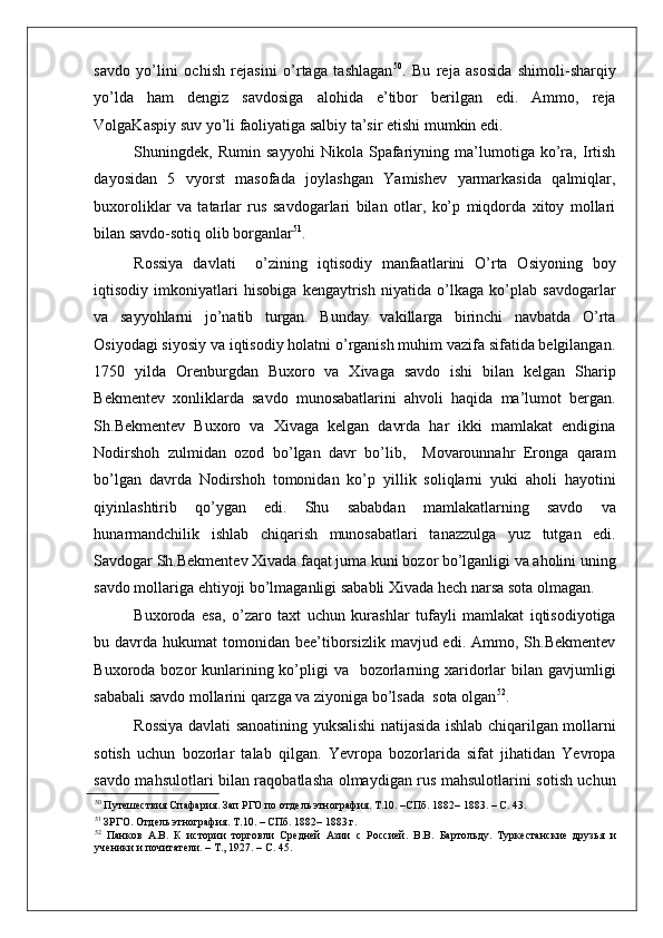    
savdo   yo’lini   ochish   rejasini   o’rtaga   tashlagan 50
.   Bu   reja   asosida   shimoli-sharqiy
yo’lda   ham   dengiz   savdosiga   alohida   e’tibor   berilgan   edi.   Ammo,   reja
VolgaKaspiy suv yo’li faoliyatiga salbiy ta’sir etishi mumkin edi.    
Shuningdek,   Rumin   sayyohi   Nikola   Spafariyning   ma’lumotiga   ko’ra,   Irtish
dayosidan   5   vyorst   masofada   joylashgan   Yamishev   yarmarkasida   qalmiqlar,
buxoroliklar   va   tatarlar   rus   savdogarlari   bilan   otlar,   ko’p   miqdorda   xitoy   mollari
bilan savdo-sotiq olib borganlar 51
. 
Rossiya   davlati     o’zining   iqtisodiy   manfaatlarini   O’rta   Osiyoning   boy
iqtisodiy   imkoniyatlari   hisobiga   kengaytrish   niyatida   o’lkaga   ko’plab   savdogarlar
va   sayyohlarni   jo’natib   turgan.   Bunday   vakillarga   birinchi   navbatda   O’rta
Osiyodagi siyosiy va iqtisodiy holatni o’rganish muhim vazifa sifatida belgilangan.
1750   yilda   Orenburgdan   Buxoro   va   Xivaga   savdo   ishi   bilan   kelgan   Sharip
Bekmentev   xonliklarda   savdo   munosabatlarini   ahvoli   haqida   ma’lumot   bergan.
Sh.Bekmentev   Buxoro   va   Xivaga   kelgan   davrda   har   ikki   mamlakat   endigina
Nodirshoh   zulmidan   ozod   bo’lgan   davr   bo’lib,     Movarounnahr   Eronga   qaram
bo’lgan   davrda   Nodirshoh   tomonidan   ko’p   yillik   soliqlarni   yuki   aholi   hayotini
qiyinlashtirib   qo’ygan   edi.   Shu   sababdan   mamlakatlarning   savdo   va
hunarmandchilik   ishlab   chiqarish   munosabatlari   tanazzulga   yuz   tutgan   edi.
Savdogar Sh.Bekmentev Xivada faqat juma kuni bozor bo’lganligi va aholini uning
savdo mollariga ehtiyoji bo’lmaganligi sababli Xivada hech narsa sota olmagan.   
Buxoroda   esa,   o’zaro   taxt   uchun   kurashlar   tufayli   mamlakat   iqtisodiyotiga
bu davrda  hukumat  tomonidan  bee’tiborsizlik  mavjud edi.  Ammo, Sh.Bekmentev
Buxoroda bozor  kunlarining ko’pligi  va   bozorlarning xaridorlar  bilan gavjumligi
sababali savdo mollarini qarzga va ziyoniga bo’lsada  sota olgan 52
. 
Rossiya davlati sanoatining yuksalishi natijasida ishlab chiqarilgan mollarni
sotish   uchun   bozorlar   talab   qilgan.   Yevropa   bozorlarida   sifat   jihatidan   Yevropa
savdo mahsulotlari bilan raqobatlasha olmaydigan rus mahsulotlarini sotish uchun
50
 Путешествия Спафария. Зап РГО по отдель этнография. Т.10. –СПб. 1882– 1883. – С. 43.  
51
 ЗРГО. Отдель этнография. Т.10. – СПб. 1882– 1883 г.  
52
  Панков   А.В.   К   истории   торговли   Средней   Азии   с   Россией.   В.В.   Бартольду.   Туркестанские   друзья   и
ученики и почитатели. – Т., 1927. – С. 45.   