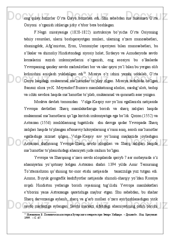 eng   qulay   bozorlar   O’rta   Osiyo   bozorlari   edi.   Shu   sababdan   rus   hukumati   O’rta
Osiyoni  o’rganish ishlariga jidiy e’tibor bera boshlagan.   
F.Negri   missiyasiga   (1820-1822)   instruksiya   bo’yicha   O’rta   Osiyoning
tabiiy   resurslari,   ularni   boshqarayotgan   xonlari,   ularning   o’zaro   munosabatlari,
shuningdek,   Afg’oniston,   Eron,   Usmoniylar   isperiyasi   bilan   munosabatlari,   bu
o’lkalar  va  shimoliy  Hindistondagi   siyosiy   holat,  Sirdaryo  va  Amudaryoda  savdo
kemalarini   suzish   imkoniyatlarini   o’rganish,   eng   asosiysi   bu   o’lkalarda
Yevropaning qanday savdo mahsulotlari bor va ular qaysi yo’l bilan bu yergan olib
kelinishini   aniqlash   yuklatilgan   edi 53
.   Missiya   o’z   ishini   yaxshi   uddalab,   O’rta
Osiyo   haqidagi   mukammal   ma’lumotlar   to’play   olgan.   Missiya   tarkibida   bo’lgan
fransuz olimi ye.K. Meyendorf Buxoro mamlakatining aholisi, mashg’uloti, tashqi
va ichki savdosi haqida ma’lumotlar to’plab, mukammal va qimmatli asar yozgan.  
Moskva davlati tomonidan     Volga-Kaspiy suv yo’lini egallanishi natijasida
Yevropa   davlatlari   Sharq   mamlakatlariga   borish   va   sharq   xalqlari   haqida
mukammal ma’lumotlarni qo’lga kiritish imkoniyatiga ega bo’ldi. Qozon (1552) va
Astraxan   (1556)   xonliklarining   tugatilishi     shu   davrga   qadar   Yevropada   Sharq
xalqlari haqida to’plangan afsonaviy hikoyalarning o’rnini aniq, asosli ma’lumotlar
egallashiga   xizmat   qilgan.   Volga-Kaspiy   suv   yo’lining   markazida   joylashgan
Astraxan   shahrining   Yevropa-Sharq   savdo   aloqalari   va   Sharq   xalqlari   haqida
ma’lumotlar to’planishidagi ahamiyati juda muhim bo’lgan.    
Yevropa va Sharqning o’zaro savdo aloqalarida qariyb 7 asr mobaynida o’z
ahamiyatini   yo’qotmay   kelgan   Astraxan   shahri   1394   yilda   Amir   Temurning
To’xtamishxon   qo’shining   tor-mor   etishi   natijasida         tanazzulga   yuz   tutgan   edi.
Ammo,   Buyuk   geografik   kashfiyotlar   natijasida   shimoli-sharqiy   yo’ldan   Rossiya
orqali   Hindiston   yerlariga   borish   rejasining   tug’ilishi   Yevropa   mamlakatlari
e’tiborini   yana   Astraxanga   qaratishiga   majbur   etgan.   Shu   sababdan,   bu   shahar
Sharq   darvozasiga   aylanib,   sharq   va   g’arb   mollari   o’zaro   ayirboshlanadigan   yirik
savdo   markaziga   aylangan.   Savdo   markazi   sifatidagi   ahamiyatining   oshib   borishi
53
 Исмаилова Б. Политическая история Бухарского эмирата при Эмире Хайдаре. – Душанбе.: Изд. Қонуният.
1999.  – С. 67.