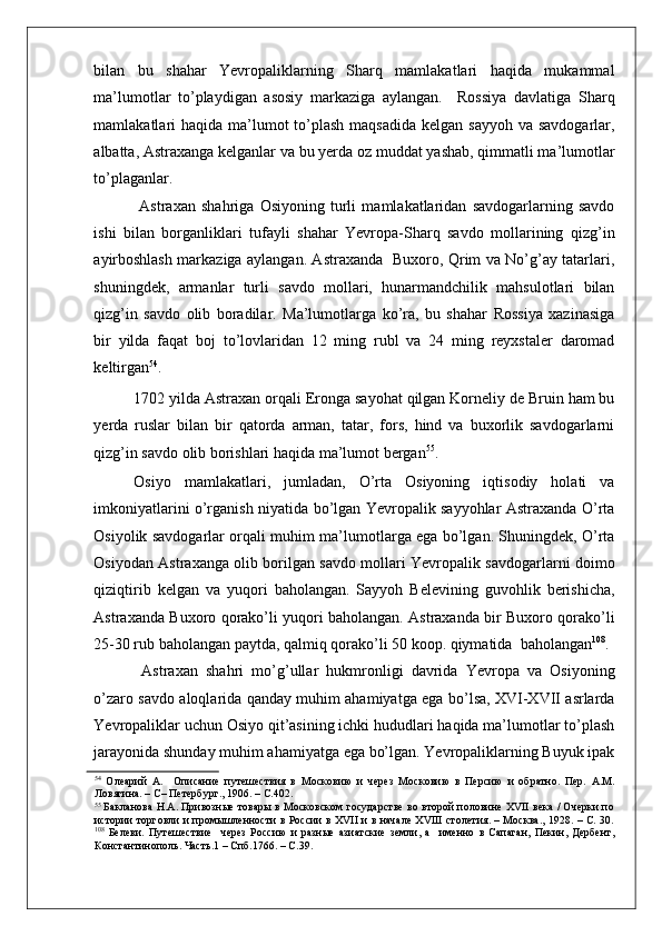    
bilan   bu   shahar   Yevropaliklarning   Sharq   mamlakatlari   haqida   mukammal
ma’lumotlar   to’playdigan   asosiy   markaziga   aylangan.     Rossiya   davlatiga   Sharq
mamlakatlari  haqida ma’lumot  to’plash maqsadida  kelgan sayyoh  va savdogarlar,
albatta, Astraxanga kelganlar va bu yerda oz muddat yashab, qimmatli ma’lumotlar
to’plaganlar. 
  Astraxan   shahriga   Osiyoning   turli   mamlakatlaridan   savdogarlarning   savdo
ishi   bilan   borganliklari   tufayli   shahar   Yevropa-Sharq   savdo   mollarining   qizg’in
ayirboshlash markaziga aylangan. Astraxanda   Buxoro, Qrim va No’g’ay tatarlari,
shuningdek,   armanlar   turli   savdo   mollari,   hunarmandchilik   mahsulotlari   bilan
qizg’in   savdo   olib   boradilar.   Ma’lumotlarga   ko’ra,   bu   shahar   Rossiya   xazinasiga
bir   yilda   faqat   boj   to’lovlaridan   12   ming   rubl   va   24   ming   reyxstaler   daromad
keltirgan 54
.  
1702 yilda Astraxan orqali Eronga sayohat qilgan Korneliy de Bruin ham bu
yerda   ruslar   bilan   bir   qatorda   arman,   tatar,   fors,   hind   va   buxorlik   savdogarlarni
qizg’in savdo olib borishlari haqida ma’lumot bergan 55
. 
Osiyo   mamlakatlari,   jumladan,   O’rta   Osiyoning   iqtisodiy   holati   va
imkoniyatlarini o’rganish niyatida bo’lgan Yevropalik sayyohlar Astraxanda O’rta
Osiyolik savdogarlar orqali muhim ma’lumotlarga ega bo’lgan. Shuningdek, O’rta
Osiyodan Astraxanga olib borilgan savdo mollari Yevropalik savdogarlarni doimo
qiziqtirib   kelgan   va   yuqori   baholangan.   Sayyoh   Belevining   guvohlik   berishicha,
Astraxanda Buxoro qorako’li yuqori baholangan. Astraxanda bir Buxoro qorako’li
25-30 rub baholangan paytda, qalmiq qorako’li 50 koop. qiymatida  baholangan 108
. 
  Astraxan   shahri   mo’g’ullar   hukmronligi   davrida   Yevropa   va   Osiyoning
o’zaro savdo aloqlarida qanday muhim ahamiyatga ega bo’lsa, XVI-XVII asrlarda
Yevropaliklar uchun Osiyo qit’asining ichki hududlari haqida ma’lumotlar to’plash
jarayonida shunday muhim ahamiyatga ega bo’lgan. Yevropaliklarning Buyuk ipak
54
  Олеарий   А.     Описание   путешествия   в   Московию   и   через   Московию   в   Персию   и   обратно.   Пер.   А.М.
Ловягина. – С– Петербург., 1906. – С.402.  
55
  Бакланова Н.А. Привозные товары в Московском государстве во второй половине XVII века / Очерки по
истории торговли и промышленности в России в XVII и в начале XVIII столетия. – Москва., 1928. – С. 30.
108
  Белеви.   Путешествие     через   Россию   и   разные   азиатские   земли,   а     именно   в   Сапаган,   Пекин,   Дербент,
Константинополь. Часть.1 – Спб.1766. – С.39.   