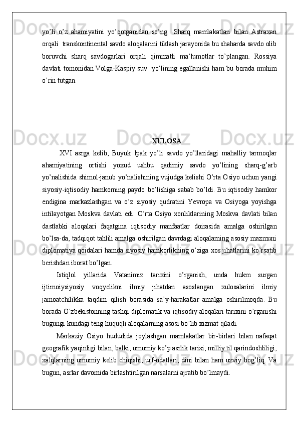    
yo’li   o’z   ahamiyatini   yo’qotganidan   so’ng     Sharq   mamlakatlari   bilan   Astraxan
orqali  transkontinental savdo aloqalarini tiklash jarayonida bu shaharda savdo olib
boruvchi   sharq   savdogarlari   orqali   qimmatli   ma’lumotlar   to’plangan.   Rossiya
davlati tomonidan Volga-Kaspiy suv   yo’lining egallanishi ham bu borada muhim
o’rin tutgan. 
XULOSA 
XVI   asrga   kelib,   Buyuk   Ipak   yo’li   savdo   yo’llaridagi   mahalliy   tarmoqlar
ahamiyatining   ortishi   yoxud   ushbu   qadimiy   savdo   yo’lining   sharq-g’arb
yo’nalishida shimol-janub yo’nalishining vujudga kelishi O’rta Osiyo uchun yangi
siyosiy-iqtisodiy   hamkorning   paydo   bo’lishiga   sabab   bo’ldi.  Bu   iqtisodiy   hamkor
endigina   markazlashgan   va   o’z   siyosiy   qudratini   Yevropa   va   Osiyoga   yoyishga
intilayotgan  Moskva   davlati  edi.  O’rta  Osiyo  xonliklarining  Moskva  davlati   bilan
dastlabki   aloqalari   faqatgina   iqtisodiy   manfaatlar   doirasida   amalga   oshirilgan
bo’lsa-da, tadqiqot tahlili amalga oshirilgan davrdagi aloqalarning asosiy mazmuni
diplomatiya qoidalari hamda siyosiy hamkorlikning o’ziga xos jihatlarini ko’rsatib
berishdan iborat bo’lgan.  
Istiqlol   yillarida   Vatanimiz   tarixini   o’rganish,   unda   hukm   surgan
ijtimoiysiyosiy   voqyelikni   ilmiy   jihatdan   asoslangan   xulosalarini   ilmiy
jamoatchilikka   taqdim   qilish   borasida   sa’y-harakatlar   amalga   oshirilmoqda.   Bu
borada O’zbekistonning tashqi diplomatik va iqtisodiy aloqalari tarixini o’rganishi
bugungi kundagi teng huquqli aloqalarning asosi bo’lib xizmat qiladi. 
Markaziy   Osiyo   hududida   joylashgan   mamlakatlar   bir-birlari   bilan   nafaqat
geografik yaqinligi bilan, balki, umumiy ko’p asrlik tarixi, milliy til qarindoshliligi,
xalqlarning  umumiy  kelib  chiqishi,   urf-odatlari,  dini   bilan  ham   uzviy  bog’liq.  Va
bugun, asrlar davomida birlashtirilgan narsalarni ajratib bo’lmaydi.  