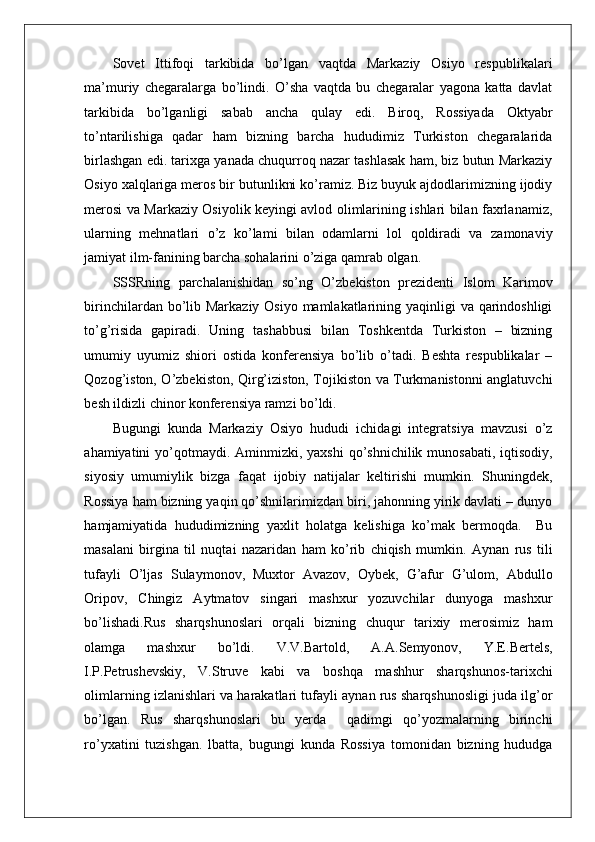    
Sovet   Ittifoqi   tarkibida   bo’lgan   vaqtda   Markaziy   Osiyo   respublikalari
ma’muriy   chegaralarga   bo’lindi.   O’sha   vaqtda   bu   chegaralar   yagona   katta   davlat
tarkibida   bo’lganligi   sabab   ancha   qulay   edi.   Biroq,   Rossiyada   Oktyabr
to’ntarilishiga   qadar   ham   bizning   barcha   hududimiz   Turkiston   chegaralarida
birlashgan edi. tarixga yanada chuqurroq nazar tashlasak ham, biz butun Markaziy
Osiyo xalqlariga meros bir butunlikni ko’ramiz. Biz buyuk ajdodlarimizning ijodiy
merosi va Markaziy Osiyolik keyingi avlod olimlarining ishlari bilan faxrlanamiz,
ularning   mehnatlari   o’z   ko’lami   bilan   odamlarni   lol   qoldiradi   va   zamonaviy
jamiyat ilm-fanining barcha sohalarini o’ziga qamrab olgan. 
SSSRning   parchalanishidan   so’ng   O’zbekiston   prezidenti   Islom   Karimov
birinchilardan bo’lib Markaziy Osiyo mamlakatlarining yaqinligi va qarindoshligi
to’g’risida   gapiradi.   Uning   tashabbusi   bilan   Toshkentda   Turkiston   –   bizning
umumiy   uyumiz   shiori   ostida   konferensiya   bo’lib   o’tadi.   Beshta   respublikalar   –
Qozog’iston, O’zbekiston, Qirg’iziston, Tojikiston va Turkmanistonni anglatuvchi
besh ildizli chinor konferensiya ramzi bo’ldi. 
Bugungi   kunda   Markaziy   Osiyo   hududi   ichidagi   integratsiya   mavzusi   o’z
ahamiyatini  yo’qotmaydi. Aminmizki, yaxshi  qo’shnichilik  munosabati, iqtisodiy,
siyosiy   umumiylik   bizga   faqat   ijobiy   natijalar   keltirishi   mumkin.   Shuningdek,
Rossiya ham bizning yaqin qo’shnilarimizdan biri, jahonning yirik davlati – dunyo
hamjamiyatida   hududimizning   yaxlit   holatga   kelishiga   ko’mak   bermoqda.     Bu
masalani   birgina   til   nuqtai   nazaridan   ham   ko’rib   chiqish   mumkin.   Aynan   rus   tili
tufayli   O’ljas   Sulaymonov,   Muxtor   Avazov,   Oybek,   G’afur   G’ulom,   Abdullo
Oripov,   Chingiz   Aytmatov   singari   mashxur   yozuvchilar   dunyoga   mashxur
bo’lishadi.Rus   sharqshunoslari   orqali   bizning   chuqur   tarixiy   merosimiz   ham
olamga   mashxur   bo’ldi.   V.V.Bartold,   A.A.Semyonov,   Y.E.Bertels,
I.P.Petrushevskiy,   V.Struve   kabi   va   boshqa   mashhur   sharqshunos-tarixchi
olimlarning izlanishlari va harakatlari tufayli aynan rus sharqshunosligi juda ilg’or
bo’lgan.   Rus   sharqshunoslari   bu   yerda     qadimgi   qo’yozmalarning   birinchi
ro’yxatini   tuzishgan.   lbatta,   bugungi   kunda   Rossiya   tomonidan   bizning   hududga 