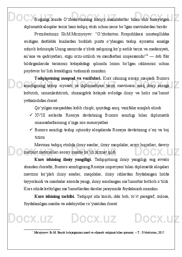    
Bugungi   kunda   O zbekistonning   horijiy   mamlakatlar   bilan   olib   borayotganʻ
diplomatik aloqalar tarixi ham tadqiq etish uchun zarur bo lgan mavzulardan biridir.	
ʻ
Prezidentimiz   Sh.M.Mirziyoyev:   “O zbekiston   Respublikasi   mustaqillikka	
ʻ
erishgan   dastlabki   kunlardan   boshlab   puxta   o ylangan   tashqi   siyosatni   amalga	
ʻ
oshirib kelmoqda.Uning zamirida o zbek xalqining ko p asrlik tarixi va madaniyati,	
ʻ ʻ
an ana va qadriyatlari, ezgu  orzu-intilish va manfaatlari  mujassamdir”	
ʼ 1
  — deb fikr
bildirganlarida   tariximiz   kelajakdagi   qilinishi   lozim   bo lgan   ishlarimiz   uchun	
ʻ
poydevor bo lish kerakligini tushunish mumkin.	
ʻ
Tadqiqotning   maqsad   va   vazifalari.   Kurs   ishining   asosiy   maqsadi   Buxoro
amirligining   tashqi   siyosati   va   diplomatiyasi   tarixi   mavzusini   aniq   ilmiy   asosga
keltirish,   umumlashtirish,   shuningdek   kelajak   avlodga   ilmiy   va   holis   ma lumot	
ʼ
yetkazishdan iborat. 
Qo yilgan maqsaddan kelib chiqib, quyidagi aniq  vazifalar aniqlab olindi:	
ʻ
 XVIII   asrlarda   Rossiya   davlatining   Buxoro   amirligi   bilan   diplomatik
munosabatlarining o’ziga xos xususiyatlari
 Buxoro amirligi tashqi  iqtisodiy aloqalarida Rossiya  davlatining o’rni va boj
tizimi
Mavzuni tadqiq etishda ilmiy asarlar, ilmiy maqolalar, arxiv hujjatlari, davriy
matbuot materiallari asosiy manba bo lib xizmat qildi.	
ʻ
Kurs   ishining   ilmiy   yangiligi.   Tadqiqotning   ilmiy   yangiligi   eng   avvalo
shundan iboratki,  Buxoro amirligining Rossiya imperiyasi bilan diplomatik aloqalari
mavzusi   ko plab   ilmiy   asarlar,   maqolalar,   ilmiy   ishlardan   foydalangan   holda	
ʻ
tayyorlandi va manbalar asosida yangi, ilmiy asoslangan ma lumotlar keltirib o tildi.	
ʼ ʻ
Kurs ishida keltirlgan ma lumotlardan darslar jarayonida foydalanish mumkin. 	
ʼ
Kurs   ishining   tarkibi.   Tadqiqot   ishi   kirish,   ikki   bob,  to’rt   paragraf,   xulosa,
foydalanilgan manba va adabiyotlar ro yxatidan iborat.	
ʻ
1
 Mirziyoyev Sh.M. Buyuk kelajagimizni mard va olijanob xalqimiz bilan quramiz. – T.: O‘zbekiston, 2017. 