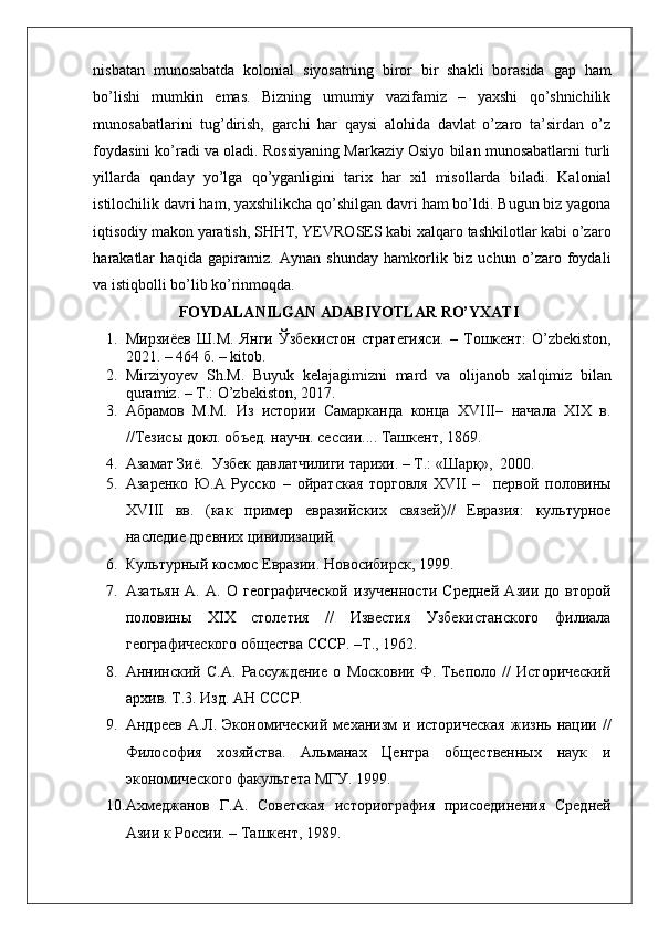    
nisbatan   munosabatda   kolonial   siyosatning   biror   bir   shakli   borasida   gap   ham
bo’lishi   mumkin   emas.   Bizning   umumiy   vazifamiz   –   yaxshi   qo’shnichilik
munosabatlarini   tug’dirish,   garchi   har   qaysi   alohida   davlat   o’zaro   ta’sirdan   o’z
foydasini ko’radi va oladi. Rossiyaning Markaziy Osiyo bilan munosabatlarni turli
yillarda   qanday   yo’lga   qo’yganligini   tarix   har   xil   misollarda   biladi.   Kalonial
istilochilik davri ham, yaxshilikcha qo’shilgan davri ham bo’ldi. Bugun biz yagona
iqtisodiy makon yaratish, SHHT, YEVROSES kabi xalqaro tashkilotlar kabi o’zaro
harakatlar   haqida   gapiramiz.   Aynan   shunday   hamkorlik   biz   uchun   o’zaro   foydali
va istiqbolli bo’lib ko’rinmoqda.  
FOYDALANILGAN ADABIYOTLAR RO’YXATI
1. Мирзиёев   Ш.М.   Янги   Ўзбекистон   стратегияси.   –   Тошкент:   O’zbekiston,
2021. – 464 б. – kitob.
2. Mirziyoyev   Sh.M.   Buyuk   kelajagimizni   mard   va   olijanob   xalqimiz   bilan
quramiz. – T.: O’zbekiston, 2017.
3. Абрамов   М.М.   Из   истории   Самарканда   конца   XVIII–   начала   XIX   в.
//Тезисы докл. объед. научн. сессии.... Ташкент, 1869. 
4. Азамат Зиё.  Узбек давлатчилиги тарихи. – T.: «Шaрқ»,  2000. 
5. Азаренко   Ю.А   Русско   –   ойратская   торговля   XVII   –     первой   половины
XVIII   вв.   (как   пример   евразийских   связей)//   Евразия:   культурное
наследие древних цивилизаций. 
6. Культурный космос Евразии. Новосибирск, 1999.  
7. Азатьян   А.   А.   О   географической   изученности   Средней   Азии   до   второй
половины   XIX   столетия   //   Известия   Узбекистанского   филиала
географического общества СССР. –Т., 1962. 
8. Аннинский   С.А.   Рассуждение   о   Московии   Ф.   Тьеполо   //   Исторический
архив. Т.3. Изд. АН СССР. 
9. Андреев   А.Л.   Экономический   механизм   и  историческая   жизнь   нации   //
Философия   хозяйства.   Альманах   Центра   общественных   наук   и
экономического факультета МГУ. 1999. 
10. Ахмеджанов   Г.А.   Советская   историография   присоединения   Средней
Азии к России. – Ташкент, 1989.   