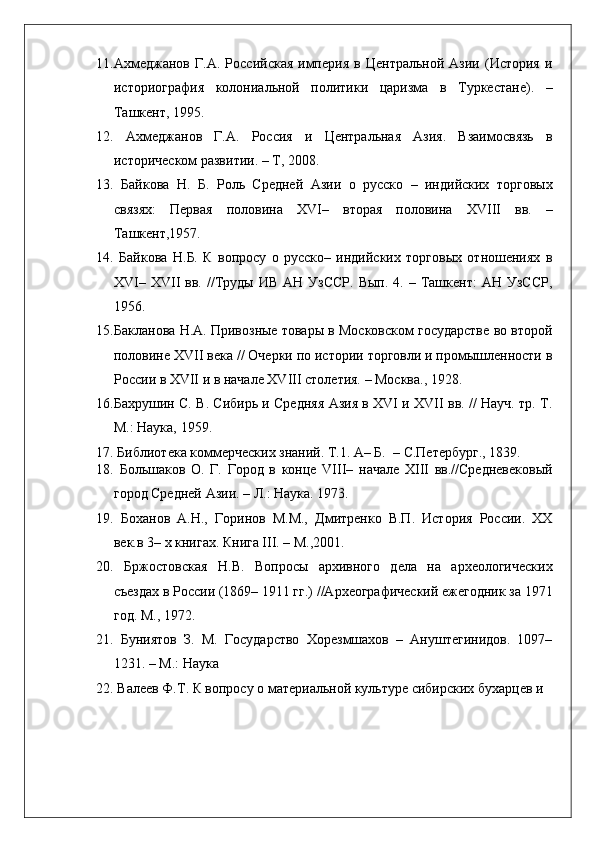    
11. Ахмеджанов   Г.А.   Российская   империя   в   Центральной   Азии  (История   и
историография   колониальной   политики   царизма   в   Туркестане).   –
Ташкент, 1995.  
12.   Ахмеджанов   Г.А.   Россия   и   Центральная   Азия.   Взаимосвязь   в
историческом развитии. – Т, 2008. 
13.   Байкова   Н.   Б.   Роль   Средней   Азии   о   русско   –   индийских   торговых
связях:   Первая   половина   XVI–   вторая   половина   XVIII   вв.   –
Ташкент,1957.  
14.   Байкова   Н.Б.   К   вопросу   о   русско–   индийских   торговых   отношениях   в
XVI–  XVII   вв.  //Труды   ИВ  АН  УзССР.  Вып.   4.  –  Ташкент:   АН  УзССР,
1956.  
15. Бакланова Н.А. Привозные товары в Московском государстве во второй
половине XVII века // Очерки по истории торговли и промышленности в
России в XVII и в начале XVIII столетия. – Москва., 1928. 
16. Бахрушин С. В. Сибирь и Средняя Азия в XVI и XVII вв. // Науч. тр. Т.
М.: Наука, 1959.  
17.  Библиотека коммерческих знаний. Т.1. А– Б.  – С.Петербург., 1839.  
18.   Большаков   О.   Г.   Город   в   конце   VIII–   начале   XIII   вв.//Средневековый
город Средней Азии. – Л.: Наука. 1973.  
19.   Боханов   А.Н.,   Горинов   М.М.,   Дмитренко   В.П.   История   России.   XX
век.в 3– х книгах. Книга III. – М.,2001. 
20.   Бржостовская   Н.В.   Вопросы   архивного   дела   на   археологических
съездах в России (1869– 1911 гг.) //Археографический ежегодник за 1971
год. M., 1972.  
21.   Буниятов   З.   М.   Государство   Хорезмшахов   –   Ануштегинидов.   1097–
1231. – М.: Наука 
22.  Валеев Ф.Т. К вопросу о материальной культуре сибирских бухарцев и 
 
  