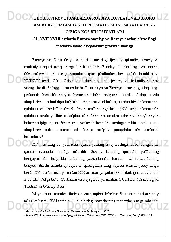    
I BOB. XVII-XVIII ASRLARDA ROSSIYA DAVLATI VA BUXORO
AMIRLIGI O’RTASIDAGI DIPLOMATIK MUNOSABATLARNING
O’ZIGA XOS XUSUSIYATLARI
I.1. ХVII-ХVIII asrlarda Buxoro amirligi va Rossiya davlati o’rtasidagi
madaniy-savdo aloqalarining tarixshunosligi
 
Rossiya   va   O’rta   Osiyo   xalqlari   o’rtasidagi   ijtimoiy-iqtisodiy,   siyosiy   va
madaniy   aloqlari   uzoq   tarixga   borib   taqaladi.   Bunday   aloqalarning   rivoj   topishi
ikki   xalqning   bir   biriga   yaqinlashtirgan   jihatlardan   biri   bo’lib   hisoblanadi.
XVIXVII   asrda   O’rta   Osiyo   xonliklari   hayotida   ijtimoiy   va   iqtisodiy   inqiroz
yuzaga keldi. So’nggi o’rta asrlarda O’rta osiyo va Rossiya o’rtasidagi  aloqalarga
jonlanish   kuzatilib   mayda   hunarmandchilik   rivojlanib   bordi.   Tashqi   savdo
aloqalarini olib borishga ko’plab to’siqlar mavjud bo’lib, ulardan biri ko’chmanchi
qabilalar   edi.   Fazlulloh   ibn   Ruzbixon   ma’lumotiga   ko’ra   (XVI   asr)   ko’chmanchi
qabilalar   savdo   yo’llarida   ko’plab   talonchiliklarni   amalga   oshirardi.   Shayboniylar
hukmronligiga   qadar   Samarqand   yerlarida   hech   bir   savdogar   erkin   tarzda   savdo
aloqalarini   olib   borolmasi   edi.   bunga   mo’g’ul   qaroqchilar   o’z   tasirlarini
ko’rsatardi 2
.  
XVI asrning   60   yillaridan   iqtisodiyotning   rivojlanishiga   turtki   bo’lgan   bir
qancha   islohotlar   amalga   oshirildi.   Suv   yo’llarining   qurilishi,   yo’llarning
kengaytirilishi,   ko’priklar   sifatining   yaxshilanishi,   karvon     va   sardobalarning
bunyod   etilishi   hamda   qaroqchilar   qarorgohlarining   vayron   etilishi   ijobiy   natija
berdi. XVI asr birinchi yarmidan XIX asr oxiriga qadar ikki o’rtadagi munosabatlar
3 yo’lda: Volga bo’yi (Astraxan va Nijegorod yarmarkasi), Uraloldi (Orenburg va
Troitsk) va G’arbiy Sibir 3
. 
Mayda hunarmandchilikning ravnaq topishi  Moskva  Rusi  shaharlariga ijobiy
ta’sir ko’rsatdi. XVI asrda bu hududlardagi bozorlarning markazlashuviga sababchi
2
 Фазлаллах ибн Рузбехон Исфахани. Михманнамейи Бухара... – С.80.  
3
 Зияев Х.З. Экономические связи Средней Азии с Сибирью в XVI– XIXвв. –  Ташкент: Фан, 1983. – С.3. 
  