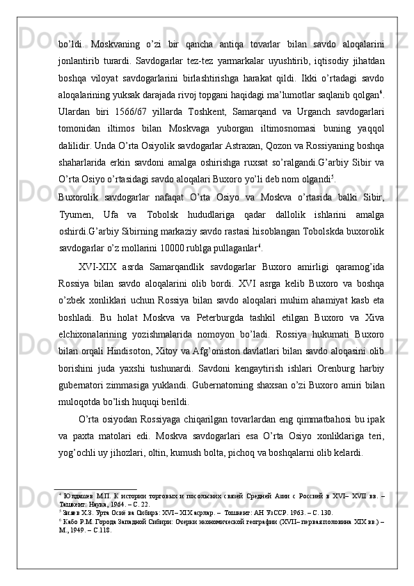    
bo’ldi.   Moskvaning   o’zi   bir   qancha   antiqa   tovarlar   bilan   savdo   aloqalarini
jonlantirib   turardi.   Savdogarlar   tez-tez   yarmarkalar   uyushtirib,   iqtisodiy   jihatdan
boshqa   viloyat   savdogarlarini   birlashtirishga   harakat   qildi.   Ikki   o’rtadagi   savdo
aloqalarining yuksak darajada rivoj topgani haqidagi ma’lumotlar saqlanib qolgan 4
.
Ulardan   biri   1566/67   yillarda   Toshkent,   Samarqand   va   Urganch   savdogarlari
tomonidan   iltimos   bilan   Moskvaga   yuborgan   iltimosnomasi   buning   yaqqol
dalilidir. Unda O’rta Osiyolik savdogarlar Astraxan, Qozon va Rossiyaning boshqa
shaharlarida   erkin   savdoni   amalga   oshirishga   ruxsat   so’ralgandi.G’arbiy   Sibir   va
O’rta Osiyo o’rtasidagi savdo aloqalari Buxoro yo’li deb nom olgandi 5
. 
Buxorolik   savdogarlar   nafaqat   O’rta   Osiyo   va   Moskva   o’rtasida   balki   Sibir,
Tyumen,   Ufa   va   Tobolsk   hududlariga   qadar   dallolik   ishlarini   amalga
oshirdi.G’arbiy Sibirning markaziy savdo rastasi hisoblangan Tobolskda buxorolik
savdogarlar o’z mollarini 10000 rublga pullaganlar 6
.  
XVI-XIX   asrda   Samarqandlik   savdogarlar   Buxoro   amirligi   qaramog’ida
Rossiya   bilan   savdo   aloqalarini   olib   bordi.   XVI   asrga   kelib   Buxoro   va   boshqa
o’zbek   xonliklari   uchun   Rossiya   bilan   savdo   aloqalari   muhim   ahamiyat   kasb   eta
boshladi.   Bu   holat   Moskva   va   Peterburgda   tashkil   etilgan   Buxoro   va   Xiva
elchixonalarining   yozishmalarida   nomoyon   bo’ladi.   Rossiya   hukumati   Buxoro
bilan orqali Hindisoton, Xitoy va Afg’oniston davlatlari bilan savdo aloqasini olib
borishini   juda   yaxshi   tushunardi.   Savdoni   kengaytirish   ishlari   Orenburg   harbiy
gubernatori zimmasiga yuklandi. Gubernatorning shaxsan o’zi Buxoro amiri bilan
muloqotda bo’lish huquqi berildi.  
O’rta osiyodan Rossiyaga  chiqarilgan tovarlardan eng qimmatbahosi  bu ipak
va   paxta   matolari   edi.   Moskva   savdogarlari   esa   O’rta   Osiyo   xonliklariga   teri,
yog’ochli uy jihozlari, oltin, kumush bolta, pichoq va boshqalarni olib kelardi. 
4
  Юлдашев   М.П.   К   истории   торговых   и   посольских   связей   Средней   Азии   с   Россией   в   XVI–   XVII   вв.   –
Ташкент: Наука, 1964. – С. 22.  
5
 Зияев Х.З. Урта Осиё ва Сибирь: XVI– XIX асрлар. –  Тошкент: АН УзССР. 1963. – С. 130.  
6
 Кабо P.M. Города Западной Сибири: Очерки экономической географии (XVII– первая половина ХIХ вв.) –
М., 1949. – С.118.   