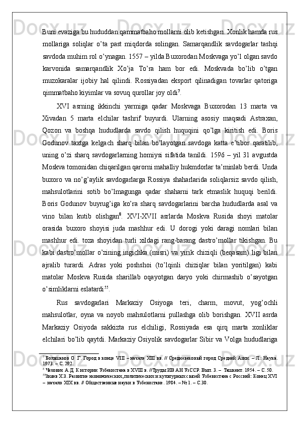    
Buni evaziga bu hududdan qammatbaho mollarni olib ketishgan. Xonlik hamda rus
mollariga   soliqlar   o’ta   past   miqdorda   solingan.   Samarqandlik   savdogarlar   tashqi
savdoda muhim rol o’ynagan. 1557 – yilda Buxorodan Moskvaga yo’l olgan savdo
karvonida   samarqandlik   Xo’ja   To’ra   ham   bor   edi.   Moskvada   bo’lib   o’tgan
muzokaralar   ijobiy   hal   qilindi.   Rossiyadan   eksport   qilinadigan   tovarlar   qatoriga
qimmatbaho kiyimlar va sovuq qurollar joy oldi 7
.  
XVI   asrning   ikkinchi   yarmiga   qadar   Moskvaga   Buxorodan   13   marta   va
Xivadan   5   marta   elchilar   tashrif   buyurdi.   Ularning   asosiy   maqsadi   Astraxan,
Qozon   va   boshqa   hududlarda   savdo   qilish   huquqini   qo’lga   kiritish   edi.   Boris
Godunov   taxtga   kelgach   sharq   bilan   bo’layotgan   savdoga   katta   e’tibor   qaratilib,
uning  o’zi  sharq   savdogarlarning  homiysi   sifatida  tanildi.  1596  –  yil   31  avgustda
Moskva tomonidan chiqarilgan qarorni mahalliy hukmdorlar ta’minlab berdi. Unda
buxoro   va   no’g’aylik   savdogarlarga   Rossiya   shaharlarida   soliqlarsiz   savdo   qilish,
mahsulotlarini   sotib   bo’lmagunga   qadar   shaharni   tark   etmaslik   huquqi   berildi.
Boris   Godunov   buyrug’iga   ko’ra   sharq   savdogarlarini   barcha   hududlarda   asal   va
vino   bilan   kutib   olishgan 8
.   XVI-XVII   asrlarda   Moskva   Rusida   shoyi   matolar
orasida   buxoro   shoyisi   juda   mashhur   edi.   U   dorogi   yoki   daragi   nomlari   bilan
mashhur   edi.   toza   shoyidan   turli   xildagi   rang-barang   dastro’mollar   tikishgan.   Bu
kabi  dastro’mollar  o’zining ingichka  (misri)  va  yirik  chiziqli  (beqasam)  ligi  bilan
ajralib   turardi.   Adras   yoki   poshshoi   (to’lqinli   chiziqlar   bilan   yoritilgan)   kabi
matolar   Moskva   Rusida   sharillab   oqayotgan   daryo   yoki   chirmashib   o’sayotgan
o’simliklarni eslatardi 55
.  
Rus   savdogarlari   Markaziy   Osiyoga   teri,   charm,   movut,   yog’ochli
mahsulotlar,   oyna   va   noyob   mahsulotlarni   pullashga   olib   borishgan.   XVII   asrda
Markaziy   Osiyoda   sakkizta   rus   elchiligi,   Rossiyada   esa   qirq   marta   xonliklar
elchilari bo’lib qaytdi. Markaziy Osiyolik savdogarlar Sibir va Volga hududlariga
7
  Большаков О .Г. Город в конце VIII – начале XIII вв. // Средневековый город Средней Азии. – Л.: Наука.
1973. – С. 292.  
8
 Чехович А.Д. К истории Узбекистана в XVIII в. //Труды ИВ АН УзССР. Вып. 3. –  Ташкент. 1954. – С. 50.  
55
Зияев Х.З. Развитие экономических, политических и культурных связей Узбекистана с Россией: Конец XVI
–  начало XIX вв. // Общественные науки в Узбекистане. 1984. – № 1. – С.30.   