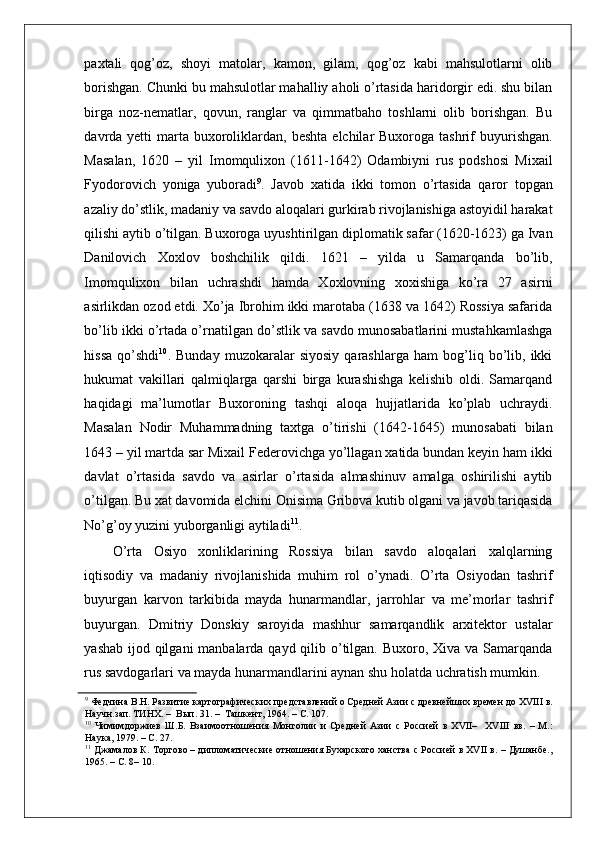    
paxtali   qog’oz,   shoyi   matolar,   kamon,   gilam,   qog’oz   kabi   mahsulotlarni   olib
borishgan. Chunki bu mahsulotlar mahalliy aholi o’rtasida haridorgir edi. shu bilan
birga   noz-nematlar,   qovun,   ranglar   va   qimmatbaho   toshlarni   olib   borishgan.   Bu
davrda yetti   marta  buxoroliklardan,  beshta  elchilar  Buxoroga  tashrif  buyurishgan.
Masalan,   1620   –   yil   Imomqulixon   (1611-1642)   Odambiyni   rus   podshosi   Mixail
Fyodorovich   yoniga   yuboradi 9
.   Javob   xatida   ikki   tomon   o’rtasida   qaror   topgan
azaliy do’stlik, madaniy va savdo aloqalari gurkirab rivojlanishiga astoyidil harakat
qilishi aytib o’tilgan. Buxoroga uyushtirilgan diplomatik safar (1620-1623) ga Ivan
Danilovich   Xoxlov   boshchilik   qildi.   1621   –   yilda   u   Samarqanda   bo’lib,
Imomqulixon   bilan   uchrashdi   hamda   Xoxlovning   xoxishiga   ko’ra   27   asirni
asirlikdan ozod etdi. Xo’ja Ibrohim ikki marotaba (1638 va 1642) Rossiya safarida
bo’lib ikki o’rtada o’rnatilgan do’stlik va savdo munosabatlarini mustahkamlashga
hissa   qo’shdi 10
.   Bunday   muzokaralar   siyosiy   qarashlarga   ham   bog’liq   bo’lib,   ikki
hukumat   vakillari   qalmiqlarga   qarshi   birga   kurashishga   kelishib   oldi.   Samarqand
haqidagi   ma’lumotlar   Buxoroning   tashqi   aloqa   hujjatlarida   ko’plab   uchraydi.
Masalan   Nodir   Muhammadning   taxtga   o’tirishi   (1642-1645)   munosabati   bilan
1643 – yil martda sar Mixail Federovichga yo’llagan xatida bundan keyin ham ikki
davlat   o’rtasida   savdo   va   asirlar   o’rtasida   almashinuv   amalga   oshirilishi   aytib
o’tilgan. Bu xat davomida elchini Onisima Gribova kutib olgani va javob tariqasida
No’g’oy yuzini yuborganligi aytiladi 11
.  
O’rta   Osiyo   xonliklarining   Rossiya   bilan   savdo   aloqalari   xalqlarning
iqtisodiy   va   madaniy   rivojlanishida   muhim   rol   o’ynadi.   O’rta   Osiyodan   tashrif
buyurgan   karvon   tarkibida   mayda   hunarmandlar,   jarrohlar   va   me’morlar   tashrif
buyurgan.   Dmitriy   Donskiy   saroyida   mashhur   samarqandlik   arxitektor   ustalar
yashab ijod qilgani  manbalarda qayd qilib o’tilgan. Buxoro, Xiva va Samarqanda
rus savdogarlari va mayda hunarmandlarini aynan shu holatda uchratish mumkin. 
9
 Федчина В.Н. Развитие картографических представлений о Средней Азии с древнейших времен до XVIII в.
Научн.зап. ТИНХ. –  Вып. 31. –  Ташкент, 1964. – С. 107.  
10
  Чимимдоржиев   Ш.Б.   Взаимоотношения   Монголии   и   Средней   Азии   с   Россией   в   XVII–     XVIII   вв.   –   М.:
Наука, 1979. – С. 27.  
11
 Джамалов К. Торгово – дипломатические отношения Бухарского ханства с Россией в XVII в. – Душанбе.,
1965. – С. 8– 10.   