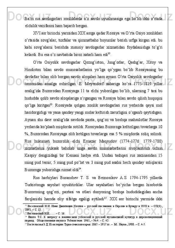    
Ba’zi   rus   savdogarlari   xonliklarda   o’z   savdo   uyushmasiga   ega   bo’lib   ikki   o’rtada
elchilik vazifasini ham bajarib bergan.  
XVI asr birinchi yarmidan XIX asrga qadar Rossiya va O’rta Osiyo xonliklari
o’rtasida  sovg’alar,  tuxfalar  va  qimmatbaho  buyumlar   berish  urfga  kirgan edi.  bu
kabi   sovg’alarni   berishda   xususiy   savdogarlar   xizmatidan   foydalanishga   to’g’ri
kelardi. Bu esa o’z navbatida biroz xatarli ham edi 12
.  
O’rta   Osiyolik   savdogarlar   Qozog’iston,   Jung’orlar,   Qashg’ar,   Xitoy   va
Hindiston   bilan   savdo   munosabatlarini   yo’lga   qo’ygan   bo’lib   Rossiyaning   bu
davlatlar bilan olib borgan savdo aloqalari  ham aynan O’rta Osiyolik savdogarlar
tomonidan   amalga   oshirilgan.   E.   Meyendorf   xabariga   ko’ra   1775-1819   yillar
oralig’ida   Buxorodan   Rossiyaga   11   ta   elchi   yuborilgan   bo’lib,   ularning   7   tasi   bu
hududda qolib savdo aloqalariga o’rgangan va Rossiya bilan savdo qilish huquqini
qo’lga   kiritgan 13
.   Rossiyada   qolgan   xonlik   savdogarlari   rus   yerlarida   qaysi   mol
haridorgirligi va yana qanday yangi molar keltirish zarurligini o’rganib qaytishgan.
Aynan   shu   davr   oralig’ida   savdoda   paxta,   qog’oz   va   boshqa   mahsulotlar   Rossiya
yerlarida ko’plaab miqdorda sotildi. Rossiyadan Buxoroga keltirilgan tovarlarga 10
%, Buxorodan Rossiyaga olib ketilgan tovarlarga esa 5 % miqdorda soliq solindi.
Rus   hukumati   buxorolik   elchi   Ernazar   Maqsudov   (1774-1776:   1779-1780)
xizmatlarini   yuksak   baholab   unga   savdo   munosabatlarini   rivojlantirish   uchun
Kaspiy   dengizidagi   bir   Kemani   hadya   etdi.   Undan   tashqari   rus   xazinasidan   15
ming pud  temir,  5 ming pud  po’lat  va  3 ming  pud asalni  hech  qanday  soliqlarsiz
Buxoroga yuborishga ruxsat oldi 14
.  
Rus   harbiylari   Buranshev   T.   S.   va   Beznosikov   A.S.   1794-1795   yillarda
Turkistonga   sayohat   uyushtirdilar.   Ular   sayahatlari   bo’yicha   bergan   hisobotda
Buxoroning   qog’ozi,   paxtasi   va   otlari   dunyoning   boshqa   hududidagidan   ancha
farqlanishi   hamda   oliy   sifatga   egaligi   aytiladi 15
.   XIX   asr   birinchi   yarmida   ikki
12
  Веселовский Н.И. Иван Данилович Хохлов –   русский посланник в Персию  и Бухару в XVII в. – СП(б).,
1891. – С. 12.  
13
 Веселовский Н.И. ...... – С. 16.  
14
  Вызго   Т.С.   К   вопросу   о   взаимосвязи   узбекской   и   русской   музыкальной   культур   в   дореволюционный
период.   Общественные науки в Узбекистане. 1961, – № 4. – С. 42.  
15
 Кастельская З.Д. Из истории Туркестанского края: 1865 – 1917 гг. –  М.: Наука, 1980. – С. 4-5.   