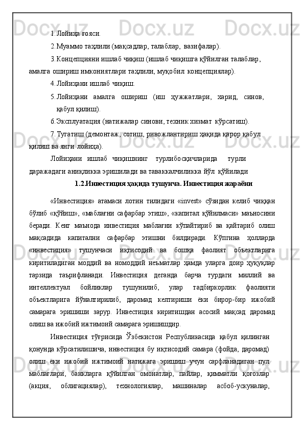 1. Лойиҳа   ғояси.
2. Муаммо  таҳлили (мақсадлар, талаблар,   вазифалар).
3. Концепцияни  ишлаб чиқиш (ишлаб  чиқишга қўйилган талаблар, 
амалга  ошириш  имкониятлари  таҳлили,  муқобил   концепциялар).
4. Лойиҳани ишлаб   чиқиш.
5. Лойиҳани амалга ошириш (иш ҳужжатлари, харид, синов,
қабул  қилиш).
6. Эксплуатация (натижалар  синови,  техник хизмат   кўрсатиш).
7. Тугатиш  (демонтаж,  сотиш,  ривожлантириш  ҳақида қарор қабул 
қилиш  ва  янги   лойиҳа).
Лойиҳани    ишлаб    чиқишнинг турли босқичларида турли
даражадаги  аниқликка эришилади  ва  таваккалчиликка  йўл   қўйилади
1.2.Инвестиция ҳақида тушунча. Инвестиция жараёни
«Инвестиция»   атамаси   лотин   тилидаги   «invest»   сўзидан   келиб   чиққан
бўлиб   «қўйиш»,   «маблағни   сафарбар   этиш»,   «капитал   қўйилмаси»   маъносини
беради.   Кенг   маънода   инвестиция   маблағни   кўпайтириб   ва   қайтариб   олиш
мақсадида   капитални   сафарбар   этишни   билдиради.   Кўпгина   ҳолларда
«инвестиция»   тушунчаси   иқтисодий   ва   бошқа   фаолият   объектларига
киритиладиган   моддий   ва   номоддий   неъматлар   ҳамда   уларга   доир   ҳуқуқлар
тарзида   таърифланади.   Инвестиция   деганда   барча   турдаги   миллий   ва
интеллектуал   бойликлар   тушунилиб,   улар   тадбиркорлик   фаолияти
объектларига   йўналтирилиб,   даромад   келтириши   ёки   бирор-бир   ижобий
самарага   эришиши   зарур.   Инвестиция   киритишдан   асосий   мақсад   даромад
олиш ва ижобий ижтимоий самарага эришишдир.
Инвестиция   тўғрисида   Ўзбекистон   Республикасида   қабул   қилинган
қонунда   кўрсатилишича,   инвестиция   бу   иқтисодий   самара   (фойда,   даромад)
олиш   ёки   ижобий   ижтимоий   натижага   эришиш   учун   сарфланадиган   пул
маблағлари,   банкларга   қўйилган   омонатлар,   пайлар,   қимматли   қоғозлар
(акция,   облигациялар),   технологиялар,   машиналар   асбоб-ускуналар, 