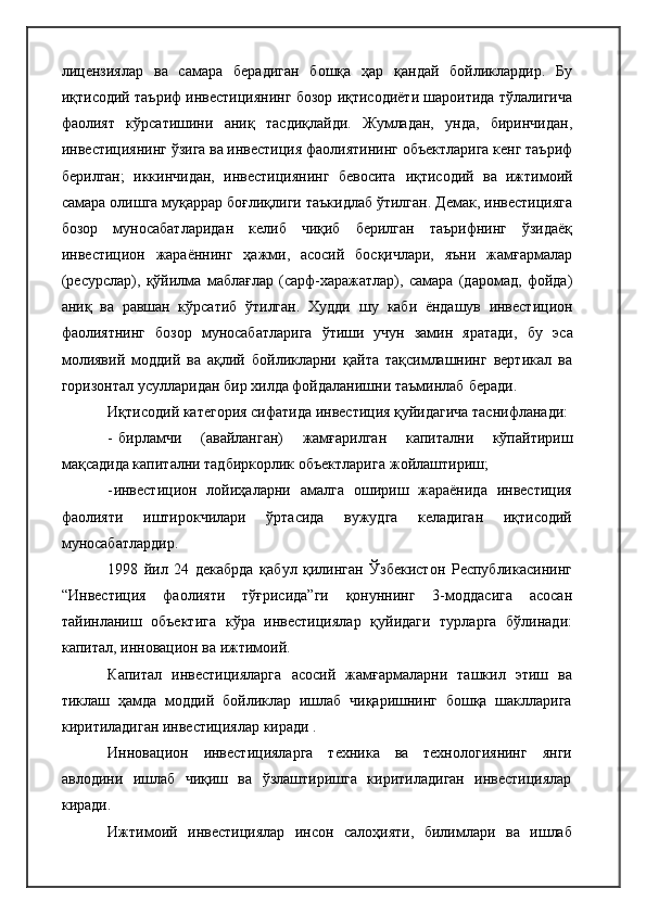 лицензиялар   ва   самара   берадиган   бошқа   ҳар   қандай   бойликлардир.   Бу
иқтисодий таъриф инвестициянинг бозор иқтисодиёти шароитида тўлалигича
фаолият   кўрсатишини   аниқ   тасдиқлайди.   Жумладан,   унда,   биринчидан,
инвестициянинг ўзига ва инвестиция фаолиятининг объектларига кенг таъриф
берилган;   иккинчидан,   инвестициянинг   бевосита   иқтисодий   ва   ижтимоий
самара олишга муқаррар боғлиқлиги таъкидлаб ўтилган. Демак, инвестицияга
бозор   муносабатларидан   келиб   чиқиб   берилган   таърифнинг   ўзидаёқ
инвестицион   жараённинг   ҳажми,   асосий   босқичлари,   яъни   жамғармалар
(ресурслар),   қўйилма   маблағлар   (сарф-харажатлар),   самара   (даромад,   фойда)
аниқ   ва   равшан   кўрсатиб   ўтилган.   Худди   шу   каби   ёндашув   инвестицион
фаолиятнинг   бозор   муносабатларига   ўтиши   учун   замин   яратади,   бу   эса
молиявий   моддий   ва   ақлий   бойликларни   қайта   тақсимлашнинг   вертикал   ва
горизонтал усулларидан бир хилда фойдаланишни таъминлаб   беради.
Иқтисодий категория сифатида инвестиция қуйидагича таснифланади:
- бирламчи   (авайланган)   жамғарилган   капитални   кўпайтириш
мақсадида капитални тадбиркорлик объектларига   жойлаштириш;
- инвестицион   лойиҳаларни   амалга   ошириш   жараёнида   инвестиция
фаолияти   иштирокчилари   ўртасида   вужудга   келадиган   иқтисодий
муносабатлардир.
1998   йил   24   декабрда   қабул   қилинган   Ўзбекистон   Республикасининг
“Инвестиция   фаолияти   тўғрисида”ги   қонуннинг   3-моддасига   асосан
тайинланиш   объектига   кўра   инвестициялар   қуйидаги   турларга   бўлинади:
капитал, инновацион ва ижтимоий.
Капитал   инвестицияларга   асосий   жамғармаларни   ташкил   этиш   ва
тиклаш   ҳамда   моддий   бойликлар   ишлаб   чиқаришнинг   бошқа   шаклларига
киритиладиган инвестициялар киради .
Инновацион   инвестицияларга   техника   ва   технологиянинг   янги
авлодини   ишлаб   чиқиш   ва   ўзлаштиришга   киритиладиган   инвестициялар
киради.
Ижтимоий   инвестициялар   инсон   салоҳияти,   билимлари   ва   ишлаб 