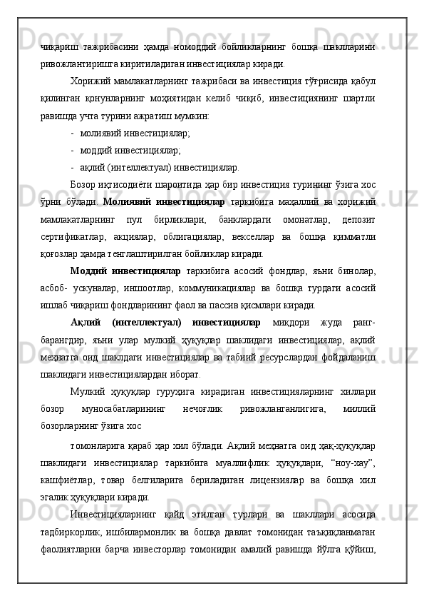 чиқариш   тажрибасини   ҳамда   номоддий   бойликларнинг   бошқа   шаклларини
ривожлантиришга киритиладиган инвестициялар киради.
Хорижий мамлакатларнинг тажрибаси ва инвестиция тўғрисида қабул
қилинган   қонунларнинг   моҳиятидан   келиб   чиқиб,   инвестициянинг   шартли
равишда учта турини ажратиш мумкин:
- молиявий инвестициялар;
- моддий инвестициялар;
- ақлий (интеллектуал) инвестициялар.
Бозор иқтисодиёти шароитида ҳар бир инвестиция турининг ўзига хос
ўрни   бўлади.   Молиявий   инвестициялар   таркибига   маҳаллий   ва   хорижий
мамлакатларнинг   пул   бирликлари,   банклардаги   омонатлар,   депозит
сертификатлар,   акциялар,   облигациялар,   векселлар   ва   бошқа   қимматли
қоғозлар ҳамда тенглаштирилган бойликлар киради.
Моддий   инвестициялар   таркибига   асосий   фондлар,   яъни   бинолар,
асбоб-   ускуналар,   иншоотлар,   коммуникациялар   ва   бошқа   турдаги   асосий
ишлаб чиқариш фондларининг фаол ва пассив қисмлари киради.
Ақлий   (интеллектуал)   инвестициялар   миқдори   жуда   ранг-
барангдир,   яъни   улар   мулкий   ҳуқуқлар   шаклидаги   инвестициялар,   ақлий
меҳнатга   оид   шаклдаги   инвестициялар   ва   табиий   ресурслардан   фойдаланиш
шаклидаги инвестициялардан иборат.
Мулкий   ҳуқуқлар   гуруҳига   кирадиган   инвестицияларнинг   хиллари
бозор   муносабатларининг   нечоғлик   ривожланганлигига,   миллий
бозорларнинг ўзига хос
томонларига қараб ҳар хил бўлади. Ақлий меҳнатга оид ҳақ-ҳуқуқлар
шаклидаги   инвестициялар   таркибига   муаллифлик   ҳуқуқлари,   “ноу-хау”,
кашфиётлар,   товар   белгиларига   бериладиган   лицензиялар   ва   бошқа   хил
эгалик ҳуқуқлари киради.
Инвестицияларнинг   қайд   этилган   турлари   ва   шакллари   асосида
тадбиркорлик,   ишбилармонлик   ва   бошқа   давлат   томонидан   таъқиқланмаган
фаолиятларни   барча   инвесторлар   томонидан   амалий   равишда   йўлга   қўйиш, 