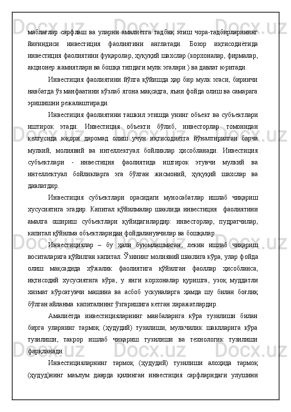 маблағлар   сарфлаш   ва   уларни   амалиётга   тадбиқ   этиш   чора-тадбирларининг
йиғиндиси   инвестиция   фаолиятини   англатади.   Бозор   иқтисодиётида
инвестиция фаолиятини фуқаролар, ҳуқуқий шахслар (корхоналар, фирмалар,
акционер жамиятлари ва бошқа типдаги мулк эгалари ) ва давлат юритади.
Инвестиция   фаолиятини   йўлга   қўйишда   ҳар   бир  мулк  эгаси,   биринчи
навбатда ўз манфаатини кўзлаб ягона мақсадга, яъни фойда олиш ва самарага
эришишни режалаштиради.
Инвестиция фаолиятини ташкил этишда унинг объект ва субъектлари
иштирок   этади.   Инвестиция   объекти   бўлиб,   инвесторлар   томонидан
келгусида   юқори   даромад   олиш   учун   иқтисодиётга   йўналтирилган   барча
мулкий,   молиявий   ва   интеллектуал   бойликлар   ҳисобланади.   Инвестиция
субъектлари   -   инвестиция   фаолиятида   иштирок   этувчи   мулкий   ва
интеллектуал   бойликларга   эга   бўлган   жисмоний,   ҳуқуқий   шахслар   ва
давлатдир.
Инвестиция   субъектлари   орасидаги   муносабатлар   ишлаб   чиқариш
хусусиятига   эгадир.   Капитал   қўйилмалар   шаклида   инвестиция     фаолиятини
амалга   ошириш   субъектлари   қуйидагилардир:   инвесторлар,   пудратчилар,
капитал қўйилма объектларидан фойдаланувчилар ва   бошқалар.
Инвестициялар   –   бу   ҳали   буюмлашмаган,   лекин   ишлаб   чиқариш
воситаларига қўйилган капитал. Ўзининг молиявий шаклига кўра, улар  фойда
олиш   мақсадида   хўжалик   фаолиятига   қўйилган   фаоллар   ҳисобланса,
иқтисодий   хусусиятига   кўра,   у   янги   корхоналар   қуришга,   узоқ   муддатли
хизмат   кўрсатувчи   машина   ва   асбоб   ускуналарга   ҳамда   шу   билан   боғлиқ
бўлган айланма  капиталнинг ўзгаришига кетган   харажатлардир.
Амалиётда   инвестицияларнинг   манбаларига   кўра   тузилиши   билан
бирга   уларнинг   тармоқ   (ҳудудий)   тузилиши,   мулкчилик   шаклларига   кўра
тузилиши,   такрор   ишлаб   чиқариш   тузилиши   ва   технологик   тузилиши
фарқланади.
Инвестицияларнинг   тармоқ   (ҳудудий)   тузилиши   алоҳида   тармоқ
(ҳудуд)нинг   маълум   даврда   қилинган   инвестиция   сарфларидаги   улушини 