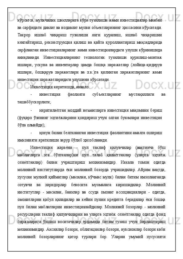 кўрсатса, мулкчилик шаклларига кўра тузилиши жами инвестициялар манбаи
ва сарфидаги давлат ва нодавлат мулки объектларининг ҳиссасини кўрсатади.
Такрор   ишлаб   чиқариш   тузилиши   янги   қурилиш,   ишлаб   чиқаришни
кенгайтириш,   реконструкция   қилиш   ва   қайта   қуроллантириш   мақсадларида
сарфланган инвестицияларнинг жами инвестициялардаги улуши кўринишида
аниқланади.   Инвестицияларнинг   технологик   тузилиши   қурилиш-монтаж
ишлари,   ускуна   ва   инвентарлар   ҳамда   бошқа   харажатлар   (лойиҳа-қидирув
ишлари,   бошқарув   харажатлари   ва   х.к.)га   қилинган   харажатларнинг   жами
инвестиция харажатларидаги улушини   кўрсатади.
Инвестиция киритишда,   аввало:
- инвестиция   фаолияти   субъектларнинг   мустақиллиги   ва
ташаббускорлиги;
- киритилаётган   моддий  неъматларга   инвестиция   мақомини   бериш
(фуқаро   ўзининг   эҳтиёжларини   қондириш   учун   олган   буюмлари   инвестиция
бўла олмайди);
- қонун билан белгиланган инвестиция фаолиятини амалга ошириш
имконияти яратилиши зарур бўлиб   ҳисобланади.
Инвестиция   жараёни   -   пул   таклиф   қилувчилар   (вақтинча   бўш
маблағларга   эга   бўлганлар)ни   пул   талаб   қилаётганлар   (уларга   эҳтиёж
сезаётганлар)   билан   учраштириш   механизмидир.   Иккала   томон   одатда
молиявий   институтларда   ёки   молиявий   бозорда   учрашадилар.   Айрим   вақтда,
хусусан мулкий қийматлар (масалан, кўчмас мулк)  билан битим  имзоланганда
сотувчи   ва   харидорлар   бевосита   муомалага   киришадилар.   Молиявий
институтлар   -   масалан,   банклар   ва   ссуда   омонат   ассоциациялари   -   одатда,
омонатларни   қабул   қиладилар   ва   кейин   пулни   кредитга   берадилар   ёки   бошқа
пул   билан   маблағларни   инвестициялайдилар.   Молиявий   бозорлар   -   молиявий
ресурсларни таклиф қилувчиларни ва уларга эҳтиёж сезаётганлар  одатда фонд
биржаларига   ўхшаш   воситачилар   ёрдамида   битим   тузиш   учун   бирлаштириш
механизмидир. Аксиялар бозори, облигациялар бозори, ауксионлар бозори каби
молиявий   бозорларнинг   қатор   турлари   бор.   Уларни   умумий   хусусияти 
