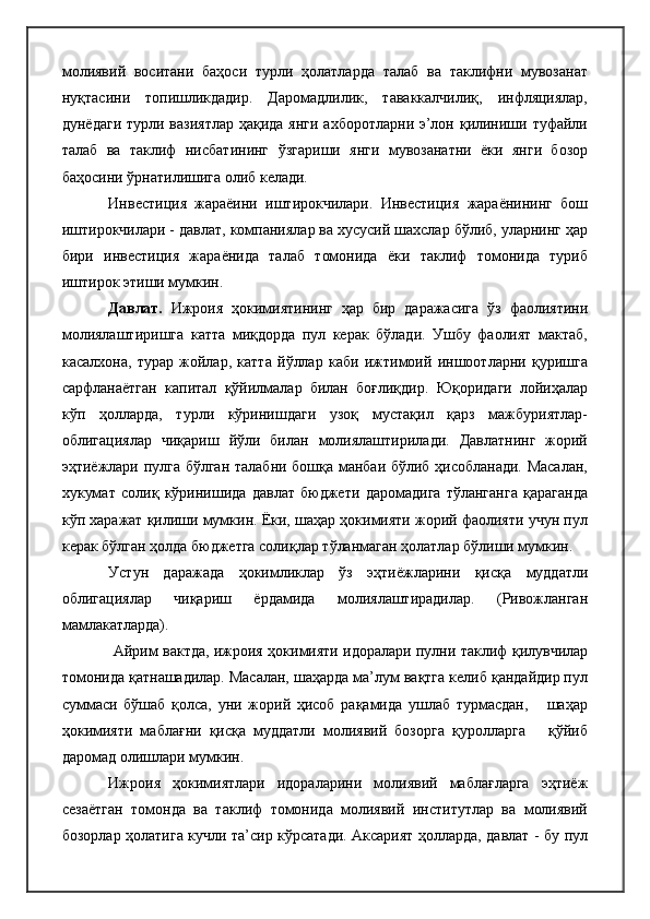 молиявий   воситани   баҳоси   турли   ҳолатларда   талаб   ва   таклифни   мувозанат
нуқтасини   топишликдадир.   Даромадлилик,   таваккалчилиқ,   инфляциялар,
дунёдаги турли вазиятлар ҳақида янги  ахборотларни э’лон қилиниши туфайли
талаб   ва   таклиф   нисбатининг   ўзгариши   янги   мувозанатни   ёки   янги   бозор
баҳосини ўрнатилишига олиб келади.
Инвестиция   жараёини   иштирокчилари.   Инвестиция   жараёнининг   бош
иштирокчилари - давлат, компаниялар ва хусусий шахслар бўлиб, уларнинг ҳар
бири   инвестиция   жараёнида   талаб   томонида   ёки   таклиф   томонида   туриб
иштирок этиши мумкин.
Давлат.   Ижроия   ҳокимиятининг   ҳар   бир   даражасига   ўз   фаолиятини
молиялаштиришга   катта   миқдорда   пул   керак   бўлади.   Ушбу   фаолият   мактаб,
касалхона,   турар   жойлар,   катта   йўллар   каби   ижтимоий   иншоотларни   қуришга
сарфланаётган   капитал   қўйилмалар   билан   боғлиқдир.   Юқоридаги   лойиҳалар
кўп   ҳолларда,   турли   кўринишдаги   узоқ   мустақил   қарз   мажбуриятлар-
облигациялар   чиқариш   йўли   билан   молиялаштирилади.   Давлатнинг   жорий
эҳтиёжлари пулга бўлган талабни бошқа манбаи бўлиб ҳисобланади. Масалан,
хукумат   солиқ   кўринишида   давлат   бюджети   даромадига   тўланганга   қараганда
кўп харажат қилиши мумкин. Ёки, шаҳар ҳокимияти жорий фаолияти учун пул
керак бўлган ҳолда бюджетга солиқлар тўланмаган ҳолатлар бўлиши мумкин. 
Устун   даражада   ҳокимликлар   ўз   эҳтиёжларини   қисқа   муддатли
облигациялар   чиқариш   ёрдамида   молиялаштирадилар.   (Ривожланган
мамлакатларда).
  Айрим вактда, ижроия ҳокимияти идоралари пулни таклиф қилувчилар
томонида қатнашадилар. Масалан, шаҳарда ма’лум вақтга келиб қандайдир пул
суммаси   бўшаб   қолса,   уни   жорий   ҳисоб   рақамида   ушлаб   турмасдан,       шаҳар
ҳокимияти   маблағни   қисқа   муддатли   молиявий   бозорга   қуролларга       қўйиб
даромад олишлари мумкин.
Ижроия   ҳокимиятлари   идораларини   молиявий   маблағларга   эҳтиёж
сезаётган   томонда   ва   таклиф   томонида   молиявий   институтлар   ва   молиявий
бозорлар ҳолатига кучли та’сир кўрсатади. Аксарият ҳолларда, давлат - бу пул 