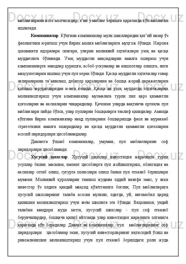 маблағларини исте’молчисидир, я’ни у маблағ беришга қараганда кўп маблағни
ишлатади. 
Компаниялар . Кўпгина компаниялар мулк шаклларидан қат’ий назар ўз
фаолиятини  юритиш учун  йирик молия  маблағларига   муҳтож   бўлади.  Ижроия
ҳокимияти   идоралари   сингари,   уларни   молиявий   эҳтиёжлари   узоқ   ва   қисқа
муддатлига   бўлинади.   Узоқ   муддатли   мақсадларни   амалга   ошириш   учун
компанияларга заводлар қуришга, асбоб-ускуналар ва иншоотлар олишга, янги
маҳсулотларни ишлаш учун пул керак бўлади. Қисқа муддатли эҳтиёжлар товар
захираларини   та’минлаш,   дебитор   қарзларини   ва   бошқа   жорий   харажатларни
қоплаш   заруратларидан   юзага   келади.   Қисқа   ва   узоқ   муддатди   эҳтиёжларни
молиялаштириш   учун   компаниялар   муомалага   турли   хил   қарз   қимматли
қоғозларни ва  аксияларни чиқарадилар.  Қачонки  уларда вақтинча  ортиқча  пул
маблағлари пайдо бўлса, улар пулларни бошқаларга таклиф қиладилар. Амалда
кўпгина   йирик   компаниялар   нақд   пулларини   бошқаришда   фаол   ва   мураккаб
стратегияни   амалга   оширадилар   ва   қисқа   муддатли   қимматли   қоғозларни
асосий харидорлари ҳисобланадилар.
Давлатга   ўхшаб   компаниялар,   умуман,   пул   маблағларини   соф
харидорлари ҳисобланади.
Хусусий   шахслар .   Хусусий   шахслар   инвестиция   жараёнига   турли
усуллар   билан:   масалан,   омонат   ҳисобларга   пул   жойлаштириш,   облигация   ва
аксиялар   сотиб   олиш,   суғурта   полислари   олиш   билан   пул   етказиб   беришлари
мумкин.   Молиявий   қуролларни   танлаш   жудаям   оддий   вазифа   эмас,   у   якка
инвестор   ўз   олдига   қандай   мақсад   қўяётганига   боғлиқ.   Пул   маблағларига
хусусий   шахсларнинг   талаби   асосан   мулкни,   одатда,   уй,   автомобил   ҳарид
қилишни   молиялаштириш   учун   заём   шаклига   эга   бўлади.   Ваҳоланки,   ундай
талабни   миқдори   жуда   катта,   хусусий   шахслар   -   пул   соф   етказиб
берувчилардир,   бошқача   қилиб   айтганда   улар   инвестиция   жараёнига   олганига
қараганда   кўп   берадилар.   Давлат   ва   компаниялар     пул       маблағларининг   соф
харидорлари       ҳисобланар   экан,   хусусий   инвесторларнинг   иқтисодий   ўсиш   ва
ривожланишни   молиялаштириш   учун   пул   етказиб   беришдаги   роли   жуда 