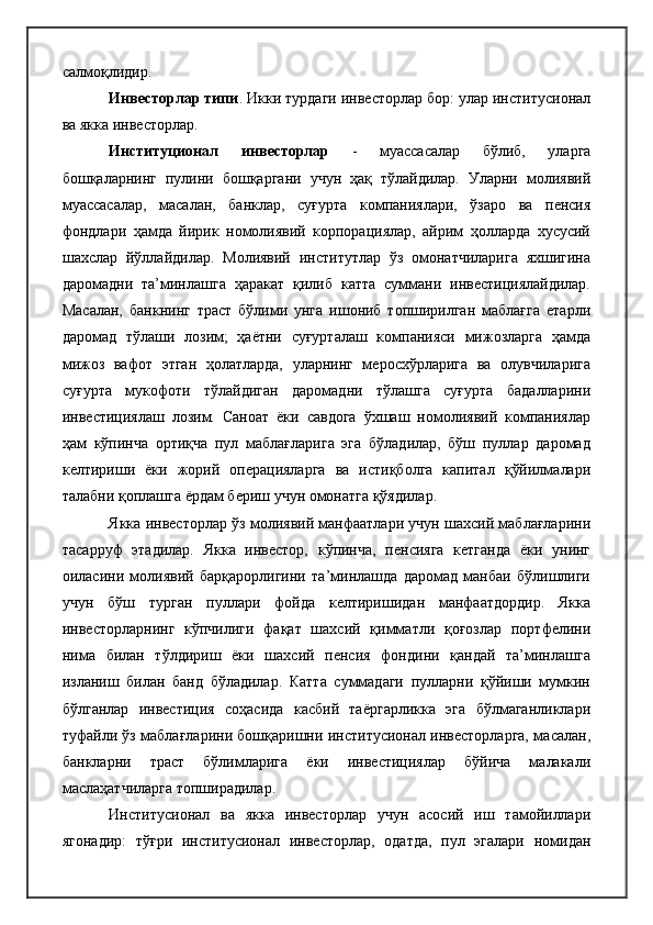 салмоқлидир.
Инвесторлар типи . Икки турдаги инвесторлар бор: улар институсионал
ва якка инвесторлар.
Институ ц ионал   инвесторлар   -   муассасалар   бўлиб,   уларга
бошқаларнинг   пулини   бошқаргани   учун   ҳақ   тўлайдилар.   Уларни   молиявий
муассасалар,   масалан,   банклар,   суғурта   компаниялари,   ўзаро   ва   пенсия
фондлари   ҳамда   йирик   номолиявий   корпорациялар,   айрим   ҳолларда   хусусий
шахслар   йўллайдилар.   Молиявий   институтлар   ўз   омонатчиларига   яхшигина
даромадни   та’минлашга   ҳаракат   қилиб   катта   суммани   инвестициялайдилар.
Масалан,   банкнинг   траст   бўлими   унга   ишониб   топширилган   маблағга   етарли
даромад   тўлаши   лозим;   ҳаётни   суғурталаш   компанияси   мижозларга   ҳамда
мижоз   вафот   этган   ҳолатларда,   уларнинг   меросхўрларига   ва   олувчиларига
суғурта   мукофоти   тўлайдиган   даромадни   тўлашга   суғурта   бадалларини
инвестициялаш   лозим.   Саноат   ёки   савдога   ўхшаш   номолиявий   компаниялар
ҳам   кўпинча   ортиқча   пул   маблағларига   эга   бўладилар,   бўш   пуллар   даромад
келтириши   ёки   жорий   операцияларга   ва   истиқболга   капитал   қўйилмалари
талабни қоплашга ёрдам бериш учун омонатга қўядилар.
Якка инвесторлар ўз молиявий манфаатлари учун шахсий маблағларини
тасарруф   этадилар.   Якка   инвестор,   кўпинча,   пенсияга   кетганда   ёки   унинг
оиласини   молиявий   барқарорлигини   та’минлашда   даромад   манбаи   бўлишлиги
учун   бўш   турган   пуллари   фойда   келтиришидан   манфаатдордир.   Якка
инвесторларнинг   кўпчилиги   фақат   шахсий   қимматли   қоғозлар   портфелини
нима   билан   тўлдириш   ёки   шахсий   пенсия   фондини   қандай   та’минлашга
изланиш   билан   банд   бўладилар.   Катта   суммадаги   пулларни   қўйиши   мумкин
бўлганлар   инвестиция   соҳасида   касбий   таёргарликка   эга   бўлмаганликлари
туфайли ўз маблағларини бошқаришни институсионал инвесторларга, масалан,
банкларни   траст   бўлимларига   ёки   инвестициялар   бўйича   малакали
маслаҳатчиларга топширадилар.
Институсионал   ва   якка   инвесторлар   учун   асосий   иш   тамойиллари
ягонадир:   тўғри   институсионал   инвесторлар,   одатда,   пул   эгалари   номидан 