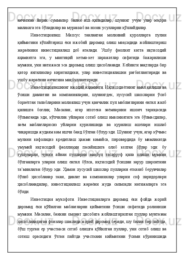 анчагина   йирик   суммалар   билан   иш   қиладилар,   шунинг   учун   улар   юқори
малакага эга бўладилар ва мураккаб ва нозик усулларни қўллайдилар.
Инвестициялаш.   Махсус   танланган   молиявий   қуролларга   пулни
қийматини   кўпайтириш   ёки   ижобий   даромад   олиш   мақсадида   жойлаштириш
жараёнини   инвестициялаш   деб   аталади.   Ушбу   фаолият   катта   иқтисодий
аҳамиятга   эга,   у   мантиқий   кетма-кет   харажатлар   сифатида   бажарилиши
мумкин, уни натижаси эса даромад олиш ҳисобланади. Кейинги вақтларда бир
қатор   янгиликлар   киритилдики,   улар   инвестициялашни   рағбатлантиради   ва
ушбу жараённи анчагина мақбуллантиради.
Инвестициялашнинг ижодий аҳаминти. Иқтисодиётнинг амал қилиши ва
ўсиши   давлатни   ва   компанияларни,   шунингдек,   хусусий   шахсларни   ўсиб
бораётган талабларини молиялаш учун қанчалик пул маблағларини енгил жалб
қилишга   боғлиқ.   Масалан,   агар   ипотека   заёмларини   ишонч   тариқасида
бўлмаганда   эди,  кўпчилик  уйларни  сотиб  олиш  имкониятига  эга   бўлмасдилар,
заём   маблағларисиз   уйларни   қурилишида   ва   қурилиш   ашёлари   ишлаб
чиқаришда жудаям кам ишчи банд бўлган бўлур эди. Шунинг учун, агар кўчмас
мулкни   кафолациз   кредитлаш   ҳажми   камайса,   пировардида   бу   мамлакатда
умумий   иқтисодий   фаолликни   пасайишига   олиб   келган   бўлар   эди:   бу
тушунарли,   чунки   айнан   пулларни   мақбул   тасарруф   қила   олиши   мумкин
бўлганларга   уларни   олиш   енгил   бўлса,   иқтисодий   ўсишни   зарур   шароитини
та’минлаган  бўлур  эди. Ҳамон  хусусий шахслар  пулларни етказиб   берувчилар
бўлиб   ҳисобланар   экан,   давлат   ва   компаниялар   уларни   соф   харидорлари
ҳисобланадилар,   инвестициялаш   жараёни   жуда   салмоқли   натижаларга   эга
бўлди.
Инвестиция   мукофоти.   Инвестицияларга   даромад   ёки   фойда   жорий
даромад   ёки   қўйилган   маблағларни   қийматини   ўсиши   сифатида   ролиниши
мумкин.   Масалан,   банкни   омонат   ҳисобига   жойлаштирилган   пуллар   мунтазам
ҳисобланадиган фоизлар шаклида жорий даромад беради, шу билан бир пайтда,
бўш   турган   ер   участкаси   сотиб   олишга   қўйилган   пуллар,   уни   сотиб   олиш   ва
сотиш   орасидаги   ўтган   пайтда   участкани   кийматини   ўсими   кўринишида 