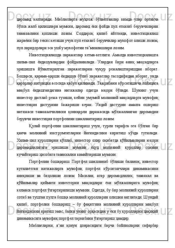 даромад   келтиради.   Маблағларга   муҳтож   бўлаётганлар   кимда   улар   ортиқча
бўлса жалб қилишлари мумкин, даромад ёки фойда пул етказиб берувчиларни
таваккалини   қоплаши   лозим.   Соддароқ   қилиб   айтганда,   инвестициялаш
жараёни бир текис кетиши учун пул етказиб берувчилар мукофот олиши лозим,
пул харидорлари эса ушбу мукофотни та’минлашлари лозим.
Инвестициялашда   харажатлар   кетма-кетлиги.   Амалда   инвестициялашга
хилма-хил   ёндашувлардан   фойдаланилади.   Улардан   бири   аниқ   мақсадларга
эришишга   йўналтирилган   харажатларни   чуқур   режалаштиришдан   иборат.
Бошқаси,   қарама-қарши   ёндашув   бўлиб   харажатлар   тасодифидан   иборат,   унда
қарорлар интуиция асосида қабул қилинади. Тажрибани кўрсатишича лойиҳага
мақбул   ёндашгандагина   натижалар   одатда   юқори   бўлади.   Шунинг   учун
инвестор дастлаб режа тузиши, кейин умумий молиявий мақсадларга мувофиқ
инвестиция   дастурини   бажариши   керак.   Ундай   дастурни   амалга   ошириш
натижаси   таваккалчиликни   қониқарли   даражасида   мўлжалланган   даромадни
берувчи инвестиция портфелини шакллантириш лозим.
Қулай   портфелни   шакллантириш   учун,   турли   тарифга   эга   бўлган   бир
қанча   молиявий   инструментларни   йиғиндисини   киритиш   кўзда   тутилади.
Хилма-хил   қуролларни   қўллаб,   инвестор   охир   оқибатда   қўйилмаларни   юқори
даромадлилигига   эришиши   мумкин   ёҳуд   молиявий   қуроллар   сонини
кучайтириш ҳисобига таваккални камайтириши мумкин.
Портфелни   бошқариш.   Портфел   шаклланиб   бўлиши   биланоқ,   инвестор
кутилаётган   натижаларга   мувофиқ   портфел   кўрсаткичлари   динамикасини
аниқлаши   ва   баҳолаши   лозим.   Масалан,   агар   даромадлилик,   таваккал   ва
қўйилмалар   қиймати   инвесторни   мақсадлари   ёки   мўлжалларига   мувофиқ
келмаса портфел ўзгартирилиши мумкин. Одатда, бу бир молиявий қуролларни
сотиб ва тушган пулга бошқа молиявий қуролларни олишни англатади. Шундай
қилиб,   портфелни   бошқариш   –   бу   фақатгина   молиявий   қуролларни   мақбул
йиғиндисини яратиш эмас, балки унинг орқасидан у ёки бу қуролларни ҳақиқий
динамикасига мувофиқ портфел таркибини ўзгартириш ҳамдир.
Маблағларни,   я’ни   қонун   доирасидаги   барча   бойликларни   сафарбар 