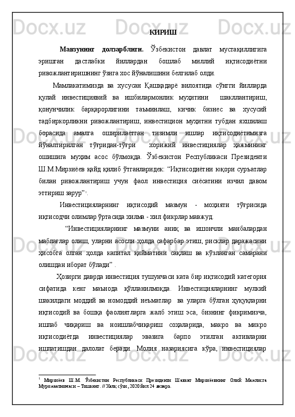 КИРИШ
Мавзунинг   долзарблиги.   Ўзбекистон   давлат   мустақиллигига
эришган   дастлабки   йиллардан   бошлаб   миллий   иқтисодиётни
ривожлантиришнинг ўзига хос йўналишини белгилаб олди.
Мамлакатимизда   ва   хусусан   Қашқадарё   вилоятида   сўнгги   йилларда
қулай   инвестициявий   ва   ишбилармонлик   муҳитини     шакллантириш,
қонунчилик   барқарорлигини   таъминлаш,   кичик   бизнес   ва   хусусий
тадбиркорликни   ривожлантириш,   инвестицион   муҳитни   тубдан   яхшилаш
борасида   амалга   оширилаётган   тизимли   ишлар   иқтисодиётимизга
йўналтирилган   тўғридан-тўғри     хорижий   инвестициялар   ҳажмининг
ошишига   муҳим   асос   бўлмоқда.   Ўзбекистон   Республикаси   Президенти
Ш.М.Мирзиёев  қайд қилиб ўтганларидек:  “Иқтисодиётни  юқори суръатлар
билан   ривожлантириш   учун   фаол   инвестиция   сиёсатини   изчил   давом
эттириш зарур” 1
.
Инвестицияларнинг   иқтисодий   мазмун   -   моҳияти   тўғрисида
иқтисодчи олимлар ўртасида хилма - хил фикрлар мавжуд.
  “Инвестицияларнинг   мазмуни   аниқ   ва   ишончли   манбалардан
маблағлар олиш, уларни асосли ҳолда сафарбар этиш, рисклар даражасини
ҳисобга   олган   ҳолда   капитал   қийматини   сақлаш   ва   кўзланган   самарани
олишдан иборат бўлади” .
Ҳозирги даврда инвестиция тушунчаси ката бир иқтисодий категория
сифатида   кенг   маънода   қўлланилмоқда.   Инвестицияларнинг   мулкий
шакилдаги   моддий   ва   номоддий   неъматлар     ва   уларга   бўлган   ҳуқуқларни
иқтисодий   ва   бошқа   фаолиятларга   жалб   этиш   эса,   бизнинг   фикримизча,
ишлаб   чиқариш   ва   ноишлабчиқариш   соҳаларида,   макро   ва   микро
иқтисодиётда   инвестициялар   эвазига   барпо   этилган   активларни
ишлатишдан   далолат   беради.   Молия   назариясига   кўра,   инвестициялар
1
  Мирзиёев   Ш.М.   Ўзбекистон   Республикаси   Президенти   Шавкат   Мирзиёевнинг   Олий   Мажлисга
Мурожаатномаси  –  Тошкент.  // Халқ сўзи, 2020 йил 24 январь. 