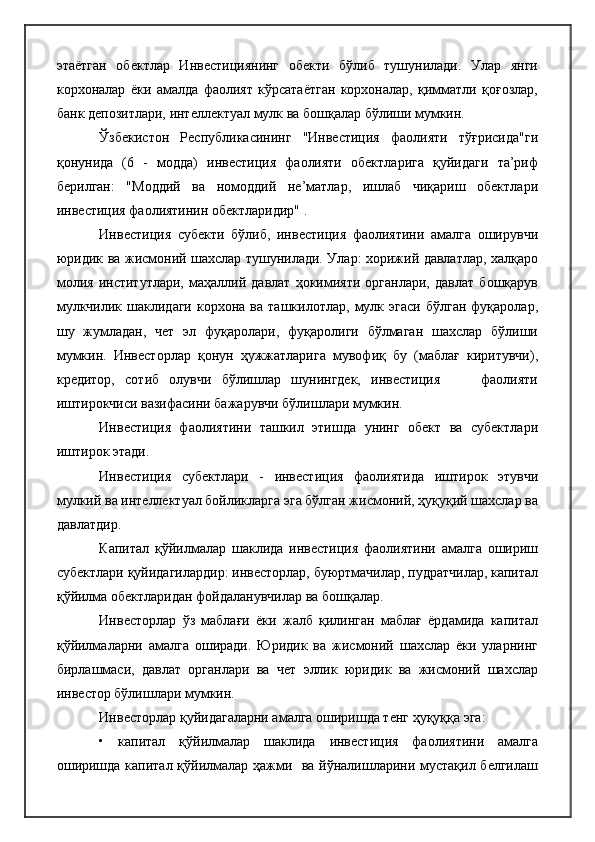 этаётган   обектлар   Инвестициянинг   обекти   бўлиб   тушунилади.   Улар   янги
корхоналар   ёки   амалда   фаолият   кўрсатаётган   корхоналар,   қимматли   қоғозлар,
банк депозитлари, интеллектуал мулк ва бошқалар бўлиши мумкин.
Ўзбекистон   Республикасининг   "Инвестиция   фаолияти   тўғрисида"ги
қонунида   (6   -   модда)   инвестиция   фаолияти   обектларига   қуйидаги   та’риф
берилган:   "Моддий   ва   номоддий   не’матлар,   ишлаб   чиқариш   обектлари
инвестиция фаолиятинин обектларидир" .
Инвестиция   субекти   бўлиб,   инвестиция   фаолиятини   амалга   оширувчи
юридик ва жисмоний шахслар тушунилади. Улар: хорижий давлатлар, халқаро
молия   институтлари,   маҳаллий   давлат   ҳокимияти   органлари,   давлат   бошқарув
мулкчилик   шаклидаги   корхона  ва   ташкилотлар,   мулк   эгаси   бўлган   фуқаролар,
шу   жумладан,   чет   эл   фуқаролари,   фуқаролиги   бўлмаган   шахслар   бўлиши
мумкин.   Инвесторлар   қонун   ҳужжатларига   мувофиқ   бу   (маблағ   киритувчи),
кредитор,   сотиб   олувчи   бўлишлар   шунингдек,   инвестиция         фаолияти
иштирокчиси вазифасини бажарувчи бўлишлари мумкин.
Инвестиция   фаолиятини   ташкил   этишда   унинг   обект   ва   субектлари
иштирок этади.
Инвестиция   субектлари   -   инвестиция   фаолиятида   иштирок   этувчи
мулкий ва интеллектуал бойликларга эга бўлган жисмоний, ҳуқуқий шахслар ва
давлатдир.
Капитал   қўйилмалар   шаклида   инвестиция   фаолиятини   амалга   ошириш
субектлари қуйидагилардир: инвесторлар, буюртмачилар, пудратчилар, капитал
қўйилма обектларидан фойдаланувчилар ва бошқалар.
Инвесторлар   ўз   маблағи   ёки   жалб   қилинган   маблағ   ёрдамида   капитал
қўйилмаларни   амалга   оширади.   Юридик   ва   жисмоний   шахслар   ёки   уларнинг
бирлашмаси,   давлат   органлари   ва   чет   эллик   юридик   ва   жисмоний   шахслар
инвестор бўлишлари мумкин.
Инвесторлар қуйидагаларни амалга оширишда тенг ҳуқуққа эга:
•   капитал   қўйилмалар   шаклида   инвестиция   фаолиятини   амалга
оширишда капитал қўйилмалар ҳажми   ва йўналишларини мустақил белгилаш 