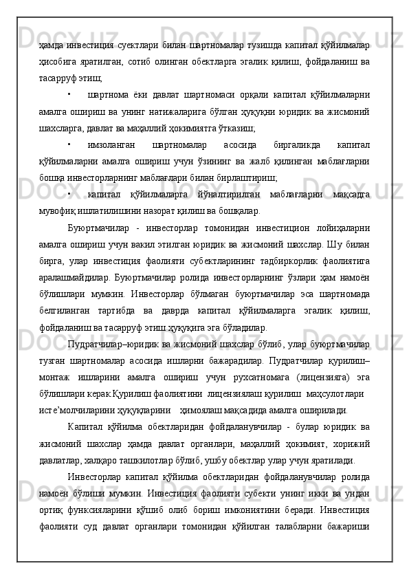 ҳамда инвестиция суектлари билан шартномалар тузишда капитал қўйилмалар
ҳисобига   яратилган,   сотиб   олинган   обектларга   эгалик   қилиш,   фойдаланиш   ва
тасарруф этиш;
• шартнома   ёки   давлат   шартномаси   орқали   капитал   қўйилмаларни
амалга   ошириш   ва   унинг   натижаларига   бўлган   ҳуқуқни   юридик   ва   жисмоний
шахсларга, давлат ва маҳаллий ҳокимиятга ўтказиш;
• имзоланган   шартномалар   асосида   биргаликда   капитал
қўйилмаларни   амалга   ошириш   учун   ўзининг   ва   жалб   қилинган   маблағларни
бошқа инвесторларнинг маблағлари билан бирлаштириш;
• капитал   қўйилмаларга   йўналтирилган   маблағларни   мақсадга
мувофиқ ишлатилишини назорат қилиш ва бошқалар.
Буюртмачилар   -   инвесторлар   томонидан   инвестицион   лойиҳаларни
амалга   ошириш   учун   вакил   этилган   юридик   ва   жисмоний   шахслар.   Шу   билан
бирга,   улар   инвестиция   фаолияти   субектларининг   тадбиркорлик   фаолиятига
аралашмайдилар.   Буюртмачилар   ролида   инвесторларнинг   ўзлари   ҳам   намоён
бўлишлари   мумкин.   Инвесторлар   бўлмаган   буюртмачилар   эса   шартномада
белгиланган   тартибда   ва   даврда   капитал   қўйилмаларга   эгалик   қилиш,
фойдаланиш ва тасарруф этиш ҳуқуқига эга бўладилар.
Пудратчилар–юридик ва жисмоний шахслар бўлиб, улар буюртмачилар
тузган   шартномалар   асосида   ишларни   бажарадилар.   Пудратчилар   қурилиш–
монтаж   ишларини   амалга   ошириш   учун   рухсатномага   (лицензияга)   эга
бўлишлари керак.Қурилиш фаолиятини  лицензиялаш қурилиш маҳсулотлари
исте’молчиларини ҳуқуқларини    ҳимоялаш мақсадида амалга оширилади.
Капитал   қўйилма   обектларидан   фойдаланувчилар   -   булар   юридик   ва
жисмоний   шахслар   ҳамда   давлат   органлари,   маҳаллий   ҳокимият,   хорижий
давлатлар, халқаро ташкилотлар бўлиб, ушбу обектлар улар учун яратилади.
Инвесторлар   капитал   қўйилма   обектларидан   фойдаланувчилар   ролида
намоён   бўлиши   мумкин.   Инвестиция   фаолияти   субекти   унинг   икки   ва   ундан
ортиқ   функсияларини   қўшиб   олиб   бориш   имкониятини   беради.   Инвестиция
фаолияти   суд   давлат   органлари   томонидан   қўйилган   талабларни   бажариши 