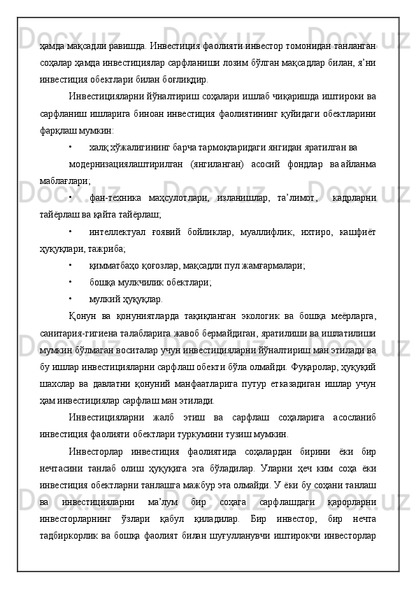 ҳамда мақсадли равишда. Инвестиция фаолияти инвестор томонидан танланган
соҳалар ҳамда инвестициялар сарфланиши лозим бўлган мақсадлар билан, я’ни
инвестиция обектлари билан боғлиқдир.
Инвестицияларни йўналтириш соҳалари ишлаб чиқаришда иштироки ва
сарфланиш ишларига биноан инвестиция фаолиятининг қуйидаги обектларини
фарқлаш мумкин:
• халқ хўжалигининг барча тармоқларидаги янгидан яратилган ва
модернизациялаштирилган   (янгиланган)   асосий   фондлар   ва айланма
маблағлари;
• фан-техника   маҳсулотлари,   изланишлар,   та’лимот,     кадрларни
тайёрлаш ва қайта тайёрлаш;
• интеллектуал   ғоявий   бойликлар,   муаллифлик,   ихтиро,   кашфиёт
ҳуқуқлари, тажриба;
• қимматбаҳо қоғозлар, мақсадли пул жамғармалари;
• бошқа мулкчилик обектлари;
• мулкий ҳуқуқлар.
Қонун   ва   қонуниятларда   тақиқланган   экологик   ва   бошқа   меёрларга,
санитария-гигиена талабларига жавоб бермайдиган, яратилиши ва ишлатилиши
мумкин бўлмаган воситалар учун инвестицияларни йўналтириш ман этилади ва
бу ишлар инвестицияларни сарфлаш обекти бўла олмайди. Фуқаролар, ҳуқуқий
шахслар   ва   давлатни   қонуний   манфаатларига   путур   етказадиган   ишлар   учун
ҳам инвестициялар сарфлаш ман этилади.
Инвестицияларни   жалб   этиш   ва   сарфлаш   соҳаларига   асосланиб
инвестиция фаолияти обектлари туркумини тузиш мумкин.
Инвесторлар   инвестиция   фаолиятида   соҳалардан   бирини   ёки   бир
нечтасини   танлаб   олиш   ҳуқуқига   эга   бўладилар.   Уларни   ҳеч   ким   соҳа   ёки
инвестиция обектларни танлашга мажбур эта олмайди. У ёки бу соҳани танлаш
ва   инвестицияларни   ма’лум   бир   соҳага   сарфлашдаги   қарорларни
инвесторларнинг   ўзлари   қабул   қиладилар.   Бир   инвестор,   бир   нечта
тадбиркорлик   ва   бошқа  фаолият   билан   шуғулланувчи   иштирокчи   инвесторлар 