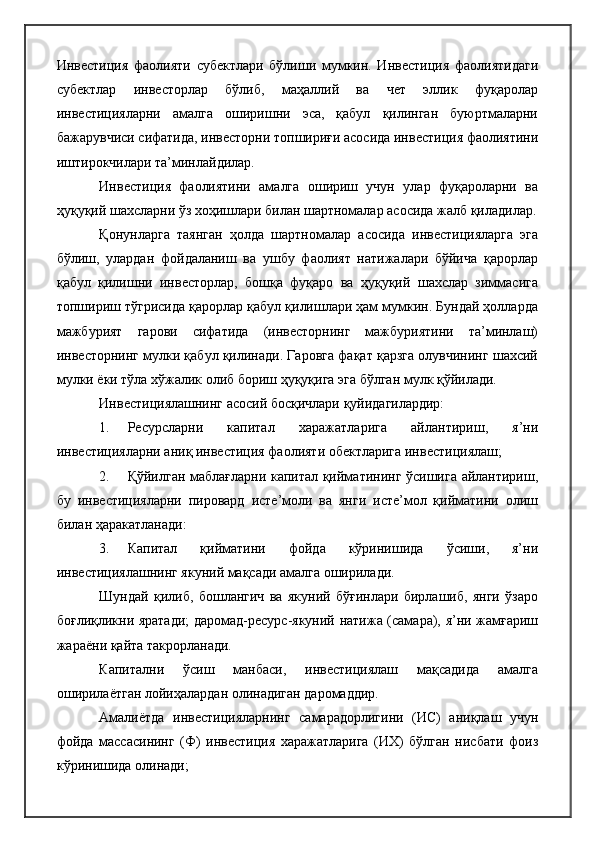 Инвестиция   фаолияти   субектлари   бўлиши   мумкин.   Инвестиция   фаолиятидаги
субектлар   инвесторлар   бўлиб,   маҳаллий   ва   чет   эллик   фуқаролар
инвестицияларни   амалга   оширишни   эса,   қабул   қилинган   буюртмаларни
бажарувчиси сифатида, инвесторни топшириғи асосида инвестиция фаолиятини
иштирокчилари та’минлайдилар.
Инвестиция   фаолиятини   амалга   ошириш   учун   улар   фуқароларни   ва
ҳуқуқий шахсларни ўз хоҳишлари билан шартномалар асосида жалб қиладилар.
Қонунларга   таянган   ҳолда   шартномалар   асосида   инвестицияларга   эга
бўлиш,   улардан   фойдаланиш   ва   ушбу   фаолият   натижалари   бўйича   қарорлар
қабул   қилишни   инвесторлар,   бошқа   фуқаро   ва   ҳуқуқий   шахслар   зиммасига
топшириш тўгрисида қарорлар қабул қилишлари ҳам мумкин. Бундай ҳолларда
мажбурият   гарови   сифатида   (инвесторнинг   мажбуриятини   та’минлаш)
инвесторнинг мулки қабул қилинади. Гаровга фақат қарзга олувчининг шахсий
мулки ёки тўла хўжалик олиб бориш ҳуқуқига эга бўлган мулк қўйилади.
Инвестициялашнинг асосий босқичлари қуйидагилардир:
1. Ресурсларни   капитал   харажатларига   айлантириш,   я’ни
инвестицияларни аниқ инвестиция фаолияти обектларига инвестициялаш;
2. Қўйилган маблағларни капитал қийматининг ўсишига айлантириш,
бу   инвестицияларни   пировард   исте’моли   ва   янги   исте’мол   қийматини   олиш
билан ҳаракатланади:
3. Капитал   қийматини   фойда   кўринишида   ўсиши,   я’ни
инвестициялашнинг якуний мақсади амалга оширилади.
Шундай   қилиб,   бошлангич   ва   якуний   бўғинлари   бирлашиб,   янги   ўзаро
боғлиқликни яратади;  даромад-ресурс-якуний натижа (самара), я’ни жамғариш
жараёни қайта такрорланади.
Капитални   ўсиш   манбаси,   инвестициялаш   мақсадида   амалга
оширилаётган лойиҳалардан олинадиган даромаддир.
Амалиётда   инвестицияларнинг   самарадорлигини   (ИС)   аниқлаш   учун
фойда   массасининг   (Ф)   инвестиция   харажатларига   (ИХ)   бўлган   нисбати   фоиз
кўринишида олинади; 