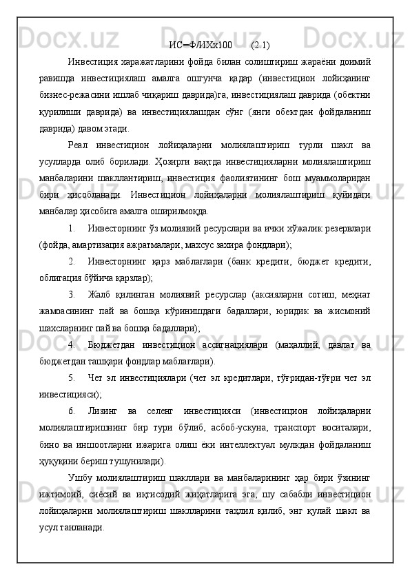 ИС=Ф/ИХх100        (2.1)
Инвестиция   харажатларини   фойда   билан   солиштириш   жараёни   доимий
равишда   инвестициялаш   амалга   ошгунча   қадар   (инвестицион   лойиҳанинг
бизнес-режасини ишлаб чиқариш даврида)га, инвестициялаш даврида (обектни
қурилиши   даврида)   ва   инвестициялашдан   сўнг   (янги   обектдан   фойдаланиш
даврида) давом этади.
Реал   инвестицион   лойиҳаларни   молиялаштириш   турли   шакл   ва
усулларда   олиб   борилади.   Ҳозирги   вақтда   инвестицияларни   молиялаштириш
манбаларини   шакллантириш,   инвестиция   фаолиятининг   бош   муаммоларидан
бири   ҳисобланади.   Инвестицион   лойиҳаларни   молиялаштириш   қуйидаги
манбалар ҳисобига амалга оширилмоқда.
1. Инвесторнинг ўз молиявий ресурслари ва ички хўжалик резервлари
(фойда, амартизация ажратмалари, махсус захира фондлари);
2. Инвесторнинг   қарз   маблағлари   (банк   кредити,   бюджет   кредити,
облигация бўйича қарзлар);
3. Жалб   қилинган   молиявий   ресурслар   (аксияларни   сотиш,   меҳнат
жамоасининг   пай   ва   бошқа   кўринишдаги   бадаллари,   юридик   ва   жисмоний
шахсларнинг пай ва бошқа бадаллари);
4. Бюджетдан   инвестицион   ассигнациялари   (маҳаллий,   давлат   ва
бюджетдан ташқари фондлар маблағлари).
5. Чет   эл   инвестициялари   (чет   эл   кредитлари,   тўғридан-тўғри   чет   эл
инвестицияси);
6. Лизинг   ва   селенг   инвестицияси   (инвестицион   лойиҳаларни
молиялаштиришнинг   бир   тури   бўлиб,   асбоб-ускуна,   транспорт   воситалари,
бино   ва   иншоотларни   ижарига   олиш   ёки   интеллектуал   мулкдан   фойдаланиш
ҳуқуқини бериш тушунилади).
Ушбу   молиялаштириш   шакллари   ва   манбаларининг   ҳар   бири   ўзининг
ижтимоий,   сиёсий   ва   иқтисодий   жиҳатларига   эга,   шу   сабабли   инвестицион
лойиҳаларни   молиялаштириш   шаклларини   таҳлил   қилиб,   энг   қулай   шакл   ва
усул танланади. 