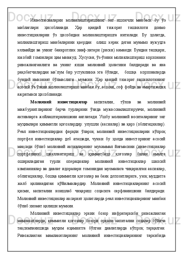 Инвестнсияларни   молиялаштиришнинг   энг   ишончли   манбаси   бу   ўз
маблағлари   ҳисобланади.   Ҳар   қандай   тижорат   ташкилоти   доимо
инвестицияларни   ўз   ҳисобидан   молиялаштиришга   интилади.   Бу   ҳолатда,
молиялаштириш   манбаларини   қаердан     олиш   керак   деган   муаммо   вужудга
келмайди  ва  унинг  банкротлик хавф-хатари  (риски)  камаяди.  Бундан   ташқари,
ижобий томонлари ҳам мавжуд. Хусусан, ўз-ўзини молиялаштириш корхонани
ривожланганлиги   ва   унинг   яхши   молиявий   ҳолатини   билдиради   ва   яна
рақобатчилардан   ма’лум   бир   устунликка   эга   бўлади,       бошқа     корхоналарда
бундай   имконият   бўлмаслиги     мумкин.   Ҳар   қандай   тижорат   ташкилотининг
асосий ўз-ўзини молиялаштириш манбаи бу, асосан, соф фойда ва амартизация
ажратмаси ҳисобланади.
Молиявий   инвестициялар   капитални,   тўлов   ва   молиявий
мажбуриятларнинг   барча   турларини   ўзида   мужассамлаштирувчи,   молиявий
активларга жойлаштирилишини англатади. Ушбу молиявий воситаларнинг  энг
муҳимлари   қимматли   қоғозлардир:   улушли   (аксиялар)   ва   қарз   (облигациялар).
Реал   инвестициялардан   фарқли   ўлароқ   молиявий   инвестицияларни   кўпроқ
портфел   инвестициялар   деб   аташади,   чунки   бу   ҳолда   инвесторнинг   асосий
мақсади   бўлиб   молиявий   активларнинг   мукаммал   йиғмасини   (инвестициялар
портфелини)   шакллантириш   ва   қимматбаҳо   қоғозлар   билан   амалга
ошириладиган   турли   операциялар   молиявий   инвестициялар   шахсий
компаниялар   ва   давлат   идоралари   томонидан   муомалага   чиқарилган   аксиялар,
облигациялар, бошқа қимматли қоғозлар ва банк депозитларига, узоқ муддатга
жалб   қилинадиган   қўйилмалардир.   Молиявий   инвестицияларнинг   асосий
қисми,   капитални   ноишлаб   чиқариш   соҳасига   сарфланишини   билдиради.
Молиявий инвестициялар аксарият ҳолатларда реал инвестицияларнинг манбаи
бўлиб хизмат қилиши мумкин.
Молиявий   инвестициялар   эркин   бозор   инфратаркиби   ривожланган
мамлакатларда,   қимматли   қоғозлар   бозори   орқали   капитални   соҳалар   бўйича
тақсимланишида   муҳим   аҳамиятга   бўлган   давлатларда   кўпроқ   тарқалган.
Ривожланган   мамлакатларнинг   молиявий   инвестицияларининг   таркибида 