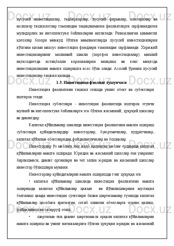 хусусий   инвестициялар,   тадбиркорлар,   хусусий   фирмалар,   консернлар   ва
аксионер   ташкилотлар  томонидан   тақиқланмаган   фаолиятларга   сарфланадиган
мулкдорлик   ва   интеллектуал   бойликларни   англатади.   Ривожланган   қимматли
қоғозлар   бозори   мавжуд   бўлган   мамлакатларда   хусусий   инвестицияларни
кўпгина қисми махсус инвестиция фондлари томонидан сарфланади. Хорижий
инвестицияларнинг   молиявий   шакли   (портфел   инвестициялар)   миллий
иқтисодиётда   истиқболли   корхоналарни   аниқлаш   ва   кенг   миқёсда
инвестициялашни   амалга   оширишга   асос   бўла   олади.   Асосий   ўринни   хусусий
инвестициялар ташкил қилади. 
1.3. Инвестицион фаолият тушунчаси
Инвестиция   фаолиятини   ташкил   этишда   унинг   обект   ва   субектлари
иштирок этади.
Инвестиция   субектлари   -   инвестиция   фаолиятида   иштирок   этувчи
мулкий ва интеллектуал бойликларга эга бўлган жисмоний, ҳуқуқий шахслар
ва давлатдир.
Капитал қўйилмалар шаклида инвестиция фаолиятини амалга ошириш
субектлари   қуйидагилардир:   инвесторлар,   буюртмачилар,   пудратчилар,
капитал қўйилма обектларидан фойдаланувчилар ва бошқалар.
Инвесторлар ўз маблағи  ёки жалб қилинган маблағ ёрдамида капитал
қўйилмаларни амалга оширади. Юридик ва жисмоний шахслар ёки уларнинг
бирлашмаси,   давлат   органлари   ва   чет   эллик   юридик   ва   жисмоний   шахслар
инвестор бўлишлари мумкин.
Инвесторлар қуйидагаларни амалга оширишда тенг ҳуқуққа эга:
•   капитал   қўйилмалар   шаклида   инвестиция   фаолиятини   амалга
оширишда   капитал   қўйилмалар   ҳажми     ва   йўналишларини   мустақил
белгилаш   ҳамда   инвестиция   суектлари   билан   шартномалар   тузишда   капитал
қўйилмалар   ҳисобига   яратилган,   сотиб   олинган   обектларга   эгалик   қилиш,
фойдаланиш ва тасарруф этиш;
• шартнома   ёки   давлат   шартномаси   орқали   капитал   қўйилмаларни
амалга ошириш ва унинг натижаларига бўлган ҳуқуқни юридик ва жисмоний 
