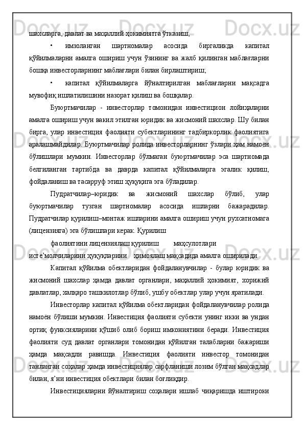 шахсларга, давлат ва маҳаллий ҳокимиятга ўтказиш;
• имзоланган   шартномалар   асосида   биргаликда   капитал
қўйилмаларни   амалга   ошириш   учун   ўзининг   ва   жалб   қилинган   маблағларни
бошқа инвесторларнинг маблағлари билан бирлаштириш;
• капитал   қўйилмаларга   йўналтирилган   маблағларни   мақсадга
мувофиқ ишлатилишини назорат қилиш ва бошқалар.
Буюртмачилар   -   инвесторлар   томонидан   инвестицион   лойиҳаларни
амалга ошириш учун вакил этилган юридик ва жисмоний шахслар. Шу билан
бирга,   улар   инвестиция   фаолияти   субектларининг   тадбиркорлик   фаолиятига
аралашмайдилар. Буюртмачилар ролида инвесторларнинг ўзлари ҳам намоён
бўлишлари   мумкин.   Инвесторлар   бўлмаган   буюртмачилар   эса   шартномада
белгиланган   тартибда   ва   даврда   капитал   қўйилмаларга   эгалик   қилиш,
фойдаланиш ва тасарруф этиш ҳуқуқига эга бўладилар.
Пудратчилар–юридик   ва   жисмоний   шахслар   бўлиб,   улар
буюртмачилар   тузган   шартномалар   асосида   ишларни   бажарадилар.
Пудратчилар қурилиш–монтаж ишларини амалга ошириш учун рухсатномага
(лицензияга) эга бўлишлари керак. Қурилиш
фаолиятини лицензиялаш қурилиш маҳсулотлари
исте’молчиларини ҳуқуқларини    ҳимоялаш мақсадида амалга оширилади.
Капитал   қўйилма   обектларидан   фойдаланувчилар   -   булар   юридик   ва
жисмоний   шахслар   ҳамда   давлат   органлари,   маҳаллий   ҳокимият,   хорижий
давлатлар, халқаро ташкилотлар бўлиб, ушбу обектлар улар учун яратилади.
Инвесторлар капитал қўйилма обектларидан фойдаланувчилар ролида
намоён бўлиши мумкин. Инвестиция фаолияти субекти унинг икки ва ундан
ортиқ   функсияларини   қўшиб   олиб   бориш   имкониятини   беради.   Инвестиция
фаолияти   суд   давлат   органлари   томонидан   қўйилган   талабларни   бажариши
ҳамда   мақсадли   равишда.   Инвестиция   фаолияти   инвестор   томонидан
танланган соҳалар ҳамда инвестициялар сарфланиши лозим бўлган мақсадлар
билан, я’ни инвестиция обектлари билан боғлиқдир.
Инвестицияларни   йўналтириш   соҳалари   ишлаб   чиқаришда   иштироки 