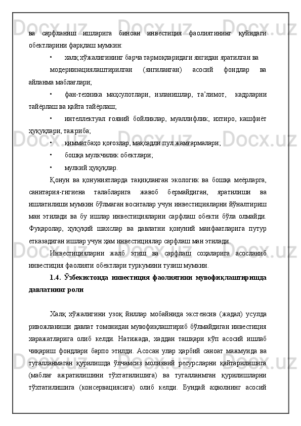 ва   сарфланиш   ишларига   биноан   инвестиция   фаолиятининг   қуйидаги
обектларини фарқлаш мумкин:
• халқ хўжалигининг барча тармоқларидаги янгидан яратилган ва
модернизациялаштирилган       (янгиланган)       асосий       фондлар       ва
айланма маблағлари;
• фан-техника   маҳсулотлари,   изланишлар,   та’лимот,     кадрларни
тайёрлаш ва қайта тайёрлаш;
• интеллектуал   ғоявий   бойликлар,   муаллифлик,   ихтиро,   кашфиёт
ҳуқуқлари, тажриба;
• қимматбаҳо қоғозлар, мақсадли пул жамғармалари;
• бошқа мулкчилик обектлари;
• мулкий ҳуқуқлар.
Қонун   ва   қонуниятларда   тақиқланган   экологик   ва   бошқа   меёрларга,
санитария-гигиена   талабларига   жавоб   бермайдиган,   яратилиши   ва
ишлатилиши мумкин бўлмаган воситалар учун инвестицияларни йўналтириш
ман   этилади   ва   бу   ишлар   инвестицияларни   сарфлаш   обекти   бўла   олмайди.
Фуқаролар,   ҳуқуқий   шахслар   ва   давлатни   қонуний   манфаатларига   путур
етказадиган ишлар учун ҳам инвестициялар сарфлаш ман этилади.
Инвестицияларни   жалб   этиш   ва   сарфлаш   соҳаларига   асосланиб
инвестиция фаолияти обектлари туркумини тузиш мумкин.
1.4.   Ўзбекистонда   инвестиция   фаолиятини   мувофиқлаштиришда
давлатнинг роли
Халқ   хўжалигини   узоқ   йиллар   мобайнида   экстенсив   (жадал)   усулда
ривожланиши давлат томонидан мувофиқлаштириб бўлмайдиган инвестиция
харажатларига   олиб   келди.   Натижада,   хаддан   ташқари   кўп   асосий   ишлаб
чиқариш   фондлари   барпо   этилди.   Асосан   улар   ҳарбий   саноат   мажмуида   ва
тугалланмаган   қурилишда   ўлчамсиз   молиявий   ресурсларни   қайтарилишига
(маблағ   ажратилишини   тўхтатилишига)   ва   тугалланмган   қурилишларни
тўхтатилишига   (консервациясига)   олиб   келди.   Бундай   аҳволнинг   асосий 