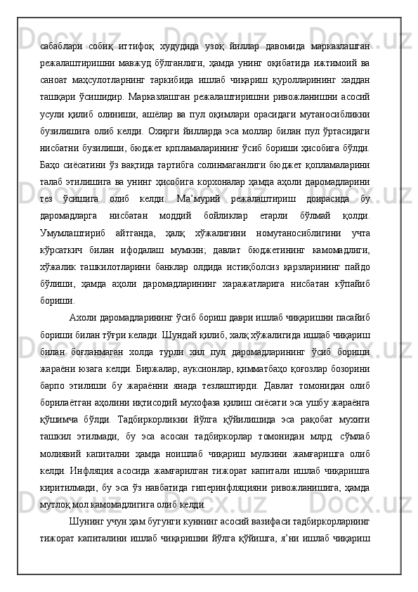 сабаблари   собиқ   иттифоқ   худудида   узоқ   йиллар   давомида   марказлашган
режалаштиришни   мавжуд   бўлганлиги,   ҳамда   унинг   оқибатида   ижтимоий   ва
саноат   маҳсулотларнинг   таркибида   ишлаб   чиқариш   қуролларининг   хаддан
ташқари   ўсишидир.   Марказлашган   режалаштиришни   ривожланишни   асосий
усули   қилиб   олиниши,   ашёлар   ва   пул   оқимлари   орасидаги   мутаносибликни
бузилишига   олиб   келди.   Охирги   йилларда   эса   моллар   билан   пул   ўртасидаги
нисбатни бузилиши, бюджет қопламаларининг ўсиб бориши ҳисобига бўлди.
Баҳо сиёсатини ўз вақтида тартибга  солинмаганлиги бюджет қопламаларини
талаб  этилишига   ва  унинг  ҳисобига   корхоналар  ҳамда  аҳоли  даромадларини
тез   ўсишига   олиб   келди.   Ма’мурий   режалаштириш   доирасида   бу
даромадларга   нисбатан   моддий   бойликлар   етарли   бўлмай   қолди.
Умумлаштириб   айтганда,   ҳалқ   хўжалигини   номутаносиблигини   учта
кўрсаткич   билан   ифодалаш   мумкин;   давлат   бюджетининг   камомадлиги,
хўжалик   ташкилотларини   банклар   олдида   истиқболсиз   қарзларининг   пайдо
бўлиши,   ҳамда   аҳоли   даромадларининг   харажатларига   нисбатан   кўпайиб
бориши.
Ахоли даромадларининг ўсиб бориш даври ишлаб чиқаришни пасайиб
бориши билан тўғри келади. Шундай қилиб, халқ хўжалигида ишлаб чиқариш
билан   боғланмаган   холда   турли   хил   пул   даромадларининг   ўсиб   бориши
жараёни юзага  келди. Биржалар, ауксионлар, қимматбаҳо қоғозлар бозорини
барпо   этилиши   бу   жараённи   янада   тезлаштирди.   Давлат   томонидан   олиб
борилаётган аҳолини иқтисодий мухофаза қилиш сиёсати эса ушбу жараёнга
қўшимча   бўлди.   Тадбиркорликни   йўлга   қўйилишида   эса   рақобат   мухити
ташкил   этилмади,   бу   эса   асосан   тадбиркорлар   томонидан   млрд.   сўмлаб
молиявий   капитални   ҳамда   ноишлаб   чиқариш   мулкини   жамғаришга   олиб
келди.   Инфляция   асосида   жамғарилган   тижорат   капитали   ишлаб   чиқаришга
киритилмади,   бу   эса   ўз   навбатида   гиперинфляцияни   ривожланишига,   ҳамда
мутлоқ мол камомадлигига олиб келди.
Шунинг учун ҳам бугунги куннинг асосий вазифаси тадбиркорларнинг
тижорат капиталини ишлаб чиқаришни йўлга қўйишга,  я’ни ишлаб чиқариш 