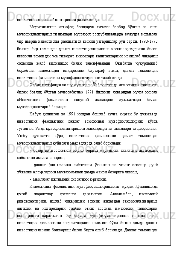 инвестицияларига айлантиришга да’ват этади.
Марказлашган   иттифоқ   бошқарув   тизими   барбод   бўлган   ва   янги
мувофиқлаштириш   тизимлари   мустақил   республикаларда   вужудга   келмаган
бир даврда инвестиция фаолиятида кескин ўзгаришлар рўй берди. 1990-1992
йиллар   бир   томондан   давлат   инвестицияларининг   кескин   қисқариши   билан
иккинчи  томондан   эса   тижорат  тизимлари   капиталларини  ноишлаб   чиқариш
соҳасида   жалб   қилиниши   билан   тавсифланади.   Оқибатда   чуқурлашиб
бораётган   инвестиция   инқирозини   бартараф   этиш,   давлат   томонидан
инвестиция фаолиятини мувофиқлаштиришни талаб этади.
Собиқ иттифоқда ва шу жумладан Ўзбекистонда инвестиция фаолияти
билан   боғлиқ   бўлган   муносабатлар   1991   йилнинг   январидан   кучга   кирган
«Инвестиция   фаолиятини   қонуний   асослари»   ҳужжатлари   билан
мувофиқлаштириб борилди.
Қабул   қилинган   ва   1991   йилдан   бошлаб   кучга   кирган   бу   ҳужжатда
инвестиция   фаолиятини   давлат   томонидан   мувофиқлаштириш   кўзда
тутилган. Унда мувофиқлаштиришни мақсадлари ва шакллари тасдиқланган.
Ушбу   ҳужжатга   кўра,   инвестиция   фаолиятини   давлат   томонидан
мувофиқлаштириш қуйидаги мақсадларда олиб борилади:
-   бозор   иқтисодиётига   кириб   бориш   жараёнида   давлатни   иқтисодий
сиёсатини амалга ошириш;
-   давлат   фан-техника   сиёсатини   ўтказиш   ва   унинг   асосида   дунё
хўжалик алоқаларини мустахкамлаш ҳамда жахон бозорига чиқиш;
-  мамлакат ижтимоий сиёсатини юргизиш. 
Инвестиция   фаолиятини   мувофиқлаштиришнинг   муҳим   йўналишида
қулай   шароитлар   яратишга   қаратилган.   Авваламбор,   ижтимоий
ривожлантириш,   ишлаб   чиқаришни   техник   жиҳатдан   такомиллаштириш,
янгилик   ва   ихтироларни   тадбиқ   этиш   асосида   ижтимоий   талабларни
қондиришга   қаратилган.   Бу   борада   мувофиқлаштиришни   ташкил   этиш
инвестиция   фаолиятини   шароитларини   аниқлаш   йўли   билан   ҳамда   давлат
инвестицияларини бошқариш билан бирга олиб борилади. Давлат томонидан 