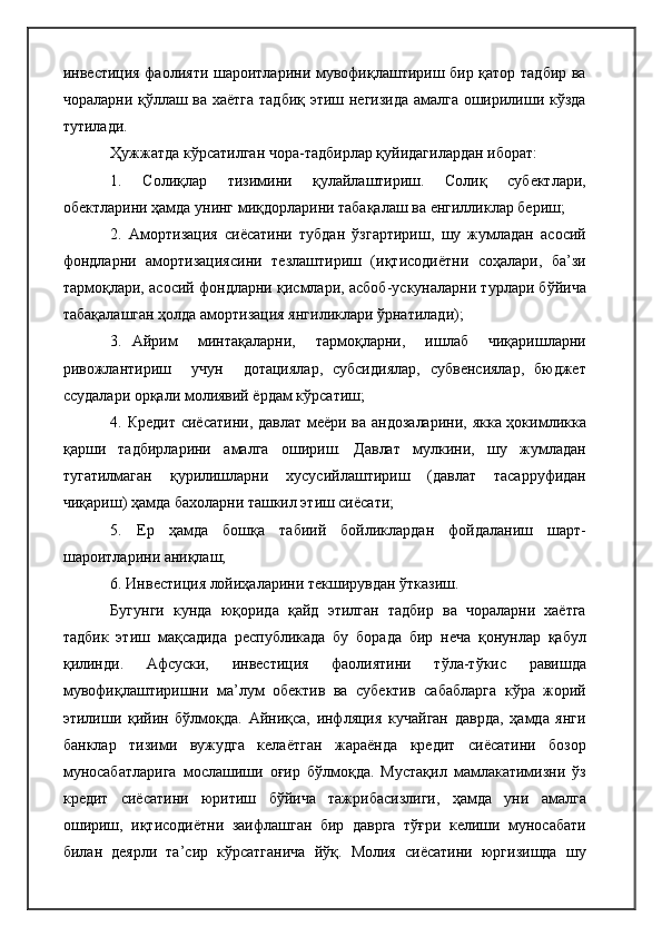инвестиция фаолияти шароитларини мувофиқлаштириш бир қатор тадбир ва
чораларни қўллаш ва хаётга тадбиқ этиш негизида амалга оширилиши кўзда
тутилади.
Ҳужжатда кўрсатилган чора-тадбирлар қуйидагилардан иборат:
1.   Солиқлар   тизимини   қулайлаштириш.   Солиқ   субектлари,
обектларини ҳамда унинг миқдорларини табақалаш ва енгилликлар бериш;
2.   Амортизация   сиёсатини   тубдан   ўзгартириш,   шу   жумладан   асосий
фондларни   амортизациясини   тезлаштириш   (иқтисодиётни   соҳалари,   ба’зи
тармоқлари, асосий фондларни қисмлари, асбоб-ускуналарни турлари бўйича
табақалашган ҳолда амортизация янгиликлари ўрнатилади);
3.   Айрим     минтақаларни,     тармоқларни,     ишлаб     чиқаришларни
ривожлантириш     учун     дотациялар,   субсидиялар,   субвенсиялар,   бюджет
ссудалари орқали молиявий ёрдам кўрсатиш;
4. Кредит сиёсатини, давлат меёри ва андозаларини, якка ҳокимликка
қарши   тадбирларини   амалга   ошириш.   Давлат   мулкини,   шу   жумладан
тугатилмаган   қурилишларни   хусусийлаштириш   (давлат   тасарруфидан
чиқариш) ҳамда бахоларни ташкил этиш сиёсати;
5.   Ер   ҳамда   бошқа   табиий   бойликлардан   фойдаланиш   шарт-
шароитларини аниқлаш;
6. Инвестиция лойиҳаларини текширувдан ўтказиш.
Бугунги   кунда   юқорида   қайд   этилган   тадбир   ва   чораларни   хаётга
тадбик   этиш   мақсадида   республикада   бу   борада   бир   неча   қонунлар   қабул
қилинди.   Афсуски,   инвестиция   фаолиятини   тўла-тўкис   равишда
мувофиқлаштиришни   ма’лум   обектив   ва   субектив   сабабларга   кўра   жорий
этилиши   қийин   бўлмоқда.   Айниқса,   инфляция   кучайган   даврда,   ҳамда   янги
банклар   тизими   вужудга   келаётган   жараёнда   кредит   сиёсатини   бозор
муносабатларига   мослашиши   оғир   бўлмоқда.   Мустақил   мамлакатимизни   ўз
кредит   сиёсатини   юритиш   бўйича   тажрибасизлиги,   ҳамда   уни   амалга
ошириш,   иқтисодиётни   заифлашган   бир   даврга   тўғри   келиши   муносабати
билан   деярли   та’сир   кўрсатганича   йўқ.   Молия   сиёсатини   юргизишда   шу 