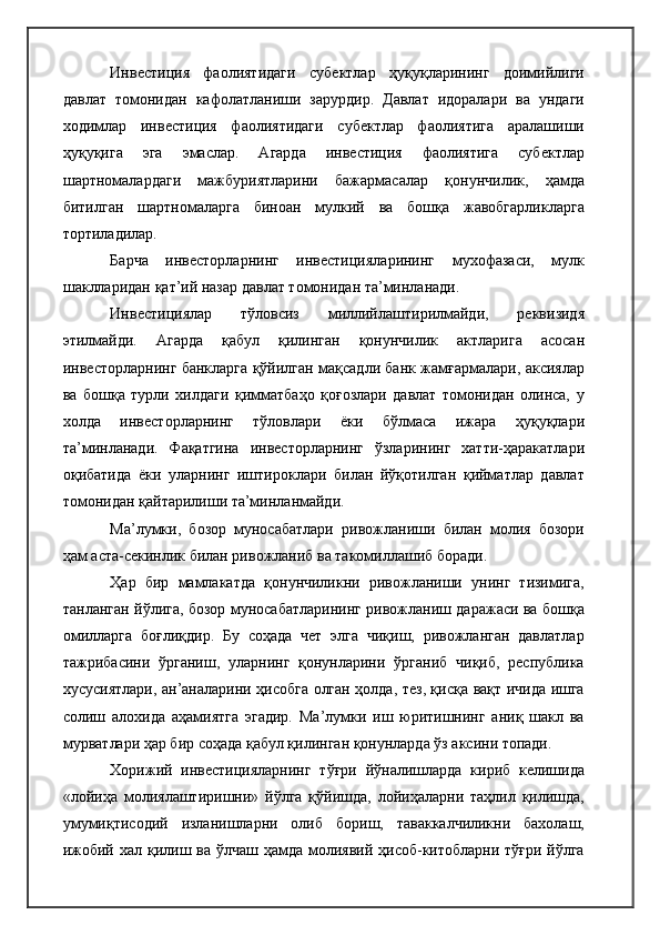 Инвестиция   фаолиятидаги   субектлар   ҳуқуқларининг   доимийлиги
давлат   томонидан   кафолатланиши   зарурдир.   Давлат   идоралари   ва   ундаги
ходимлар   инвестиция   фаолиятидаги   субектлар   фаолиятига   аралашиши
ҳуқуқига   эга   эмаслар.   Агарда   инвестиция   фаолиятига   субектлар
шартномалардаги   мажбуриятларини   бажармасалар   қонунчилик,   ҳамда
битилган   шартномаларга   биноан   мулкий   ва   бошқа   жавобгарликларга
тортиладилар.
Барча   инвесторларнинг   инвестицияларининг   мухофазаси,   мулк
шаклларидан қат’ий назар давлат томонидан та’минланади.
Инвестициялар   тўловсиз   миллийлаштирилмайди,   реквизидя
этилмайди.   Агарда   қабул   қилинган   қонунчилик   актларига   асосан
инвесторларнинг банкларга қўйилган мақсадли банк жамғармалари, аксиялар
ва   бошқа   турли   хилдаги   қимматбаҳо   қоғозлари   давлат   томонидан   олинса,   у
холда   инвесторларнинг   тўловлари   ёки   бўлмаса   ижара   ҳуқуқлари
та’минланади.   Фақатгина   инвесторларнинг   ўзларининг   хатти-ҳаракатлари
оқибатида   ёки   уларнинг   иштироклари   билан   йўқотилган   қийматлар   давлат
томонидан қайтарилиши та’минланмайди.
Ма’лумки,   бозор   муносабатлари   ривожланиши   билан   молия   бозори
ҳам аста-секинлик билан ривожланиб ва такомиллашиб боради.
Ҳар   бир   мамлакатда   қонунчиликни   ривожланиши   унинг   тизимига,
танланган йўлига, бозор муносабатларининг ривожланиш даражаси ва бошқа
омилларга   боғлиқдир.   Бу   соҳада   чет   элга   чиқиш,   ривожланган   давлатлар
тажрибасини   ўрганиш,   уларнинг   қонунларини   ўрганиб   чиқиб,   республика
хусусиятлари, ан’аналарини ҳисобга олган ҳолда, тез, қисқа вақт ичида ишга
солиш   алохида   аҳамиятга   эгадир.   Ма’лумки   иш   юритишнинг   аниқ   шакл   ва
мурватлари ҳар бир соҳада қабул қилинган қонунларда ўз аксини топади.
Хорижий   инвестицияларнинг   тўғри   йўналишларда   кириб   келишида
«лойиҳа   молиялаштиришни»   йўлга   қўйишда,   лойиҳаларни   таҳлил   қилишда,
умумиқтисодий   изланишларни   олиб   бориш,   таваккалчиликни   бахолаш,
ижобий хал қилиш ва ўлчаш ҳамда молиявий ҳисоб-китобларни тўғри йўлга 