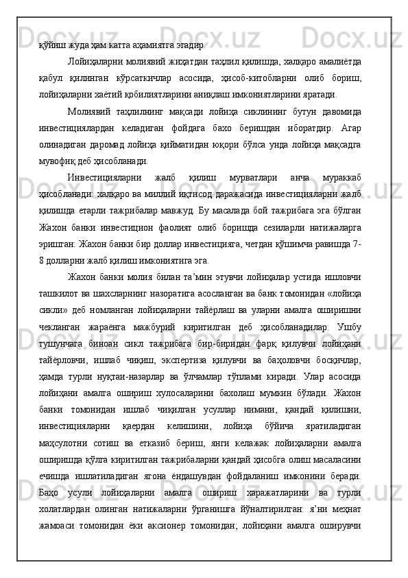 қўйиш жуда ҳам катта аҳамиятга эгадир.
Лойиҳаларни молиявий жиҳатдан таҳлил қилишда, халқаро амалиётда
қабул   қилинган   кўрсаткичлар   асосида,   ҳисоб-китобларни   олиб   бориш,
лойиҳаларни хаётий қобилиятларини аниқлаш имкониятларини яратади.
Молиявий   таҳлилнинг   мақсади   лойиҳа   сиклининг   бутун   давомида
инвестициялардан   келадиган   фойдага   бахо   беришдан   иборатдир.   Агар
олинадиган   даромад   лойиҳа   қийматидан   юқори   бўлса   унда   лойиҳа   мақсадга
мувофиқ деб ҳисобланади.
Инвестицияларни   жалб   қилиш   мурватлари   анча   мураккаб
ҳисобланади: халқаро ва миллий иқтисод даражасида инвестицияларни жалб
қилишда   етарли   тажрибалар   мавжуд.   Бу   масалада   бой   тажрибага   эга   бўлган
Жахон   банки   инвестицион   фаолият   олиб   боришда   сезиларли   натижаларга
эришган: Жахон банки бир доллар инвестицияга, четдан қўшимча равишда 7-
8 долларни жалб қилиш имкониятига эга.
Жахон   банки   молия   билан   та’мин   этувчи   лойиҳалар   устида   ишловчи
ташкилот ва шахсларнинг назоратига асосланган ва банк томонидан «лойиҳа
сикли»   деб   номланган   лойиҳаларни   тайёрлаш   ва   уларни   амалга   оширишни
чекланган   жараёнга   мажбурий   киритилган   деб   ҳисобланадилар.   Ушбу
тушунчага   биноан   сикл   тажрибага   бир-биридан   фарқ   қилувчи   лойиҳани
тайёрловчи,   ишлаб   чиқиш,   экспертиза   қилувчи   ва   баҳоловчи   босқичлар,
ҳамда   турли   нуқтаи-назарлар   ва   ўлчамлар   тўплами   киради.   Улар   асосида
лойиҳани   амалга   ошириш   хулосаларини   бахолаш   мумкин   бўлади.   Жахон
банки   томонидан   ишлаб   чиқилган   усуллар   нимани,   қандай   қилишни,
инвестицияларни   қаердан   келишини,   лойиҳа   бўйича   яратиладиган
маҳсулотни   сотиш   ва   етказиб   бериш,   янги   келажак   лойиҳаларни   амалга
оширишда қўлга киритилган тажрибаларни қандай ҳисобга олиш масаласини
ечишда   ишлатиладиган   ягона   ёндашувдан   фойдаланиш   имконини   беради.
Баҳо   усули   лойиҳаларни   амалга   ошириш   харажатларини   ва   турли
холатлардан   олинган   натижаларни   ўрганишга   йўналтирилган:   я’ни   меҳнат
жамоаси   томонидан   ёки   аксионер   томонидан;   лойиҳани   амалга   оширувчи 